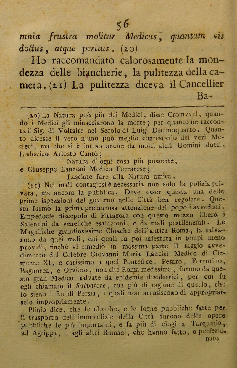 mnia frustra molitur Medicus, quantum vis doctus , atque peritus . (io) Ho raccomandato calorosamente la mon- dezza delle biancherie, la pulitezza della ca- mera. (21) La pulitezza diceva il Cancellier Ba- (10) La Natura può piu dei Medici, disse Cromvvel, quan- do i Medici gii minacciarono la morte ; per quanto ne raccon- ta il Sig. di Voltaire nel Secolo di Luigi Decimoquarto. Quan- to dicesse il vero ninno può meglio contestarlo dei veri Me- deci, ma che si è inteso anche da molti altri Uomini dotti.. Lodovico Ariosto Cantò ; Natura d’ogni cosa più possente, e Giuseppe Lanzoni Medico Ferrarese; Lasciate fare alla Natura amica, (11) Nei mali contagiosi è necessaria non solo la polizia pri- vata, ma ancora la pubblica. Deve esser questa una delle: prime ispezzioni del governo nelle Città ben regolate . Que- sta formò la prima premurosa attenzione dei popoli avveduti . Empedocle discepolo di Pittagora con questo mezzo liberò i Salentini da venefiche esalazioni, e da mali pestilenziali. Le Magnifiche grandiosissime Cloache dell’antica Roma, la salva- rono da quei mali, dai quali fu poi infestata in tempi meno providi, finché vi rimediò in massima parte il saggio avve- dimento del Celebre Giovanni Maria Lancisi Medico di Cle- mente XI, e carissimo a quel Pontefice. Pesaro, Ferentino, E agnorea, e Orvieto , non che Roma medesima , furono da que- sto gran Medico salvate da epidemie desolatrici , per cui fu egli chiamato il Salvatore, con più di ragione di quello, che 10 sieno i Re di Persia, i quali non arrosiscono di appropriar* selo impropriamente. Plinio dice, che le cloache, e le fogne pubbliche fatte per 11 trasporto dell’ immondizie della Citta furono delle opeie pubbliche le più importanti, e fa più di elogi a rarquinio., ad Agrippa, e agli altri Romani, che hanno fatto, o perfezio- nato