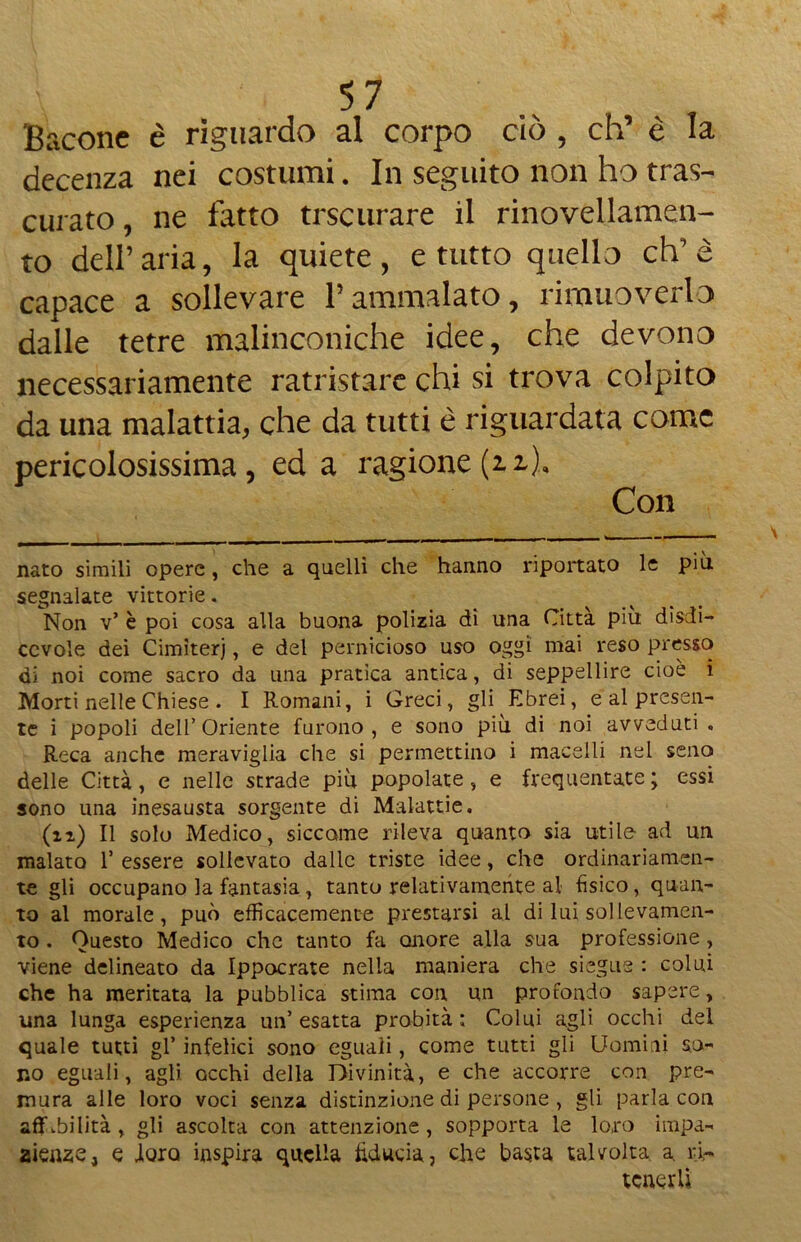 Bacone è riguardo al corpo ciò , eh’ è la decenza nei costumi. In seguito non ho tras- curato , ne fatto trscurare il rinovellamen- to dell’aria, la quiete, e tutto quello eh’è capace a sollevare l’ammalato, rimuoverlo dalle tetre malinconiche idee, che devono necessariamente rattristare chi si trova colpito da una malattia, che da tutti è riguardata come pericolosissima, ed a ragione (i i). Con nato simili opere, che a quelli che hanno riportato le più. segnalate vittorie. Non v* è poi cosa alla buona polizia dì una Città piu disdi- ccvole dei Cimiteri, e del pernicioso uso oggi mai reso presso di noi come sacro da una pratica antica, di seppellire cioè i Morti nelle Chiese . I Romani, i Greci, gli Ebrei, e al presen- te i popoli dell’ Oriente furono , e sono più di noi avveduti . Reca anche meraviglia che si permettalo i macelli nei seno delle Città, e nelle strade più popolate, e frequentate; essi sono una inesausta sorgente di Malattie. (n) Il solo Medico, siccome rileva quanto sia utile ad un malato 1’ essere sollevato dalle triste idee, che ordinariamen- te gli occupano la fantasia, tanto relativamente al fìsico, quan- to al morale, può efficacemente prestarsi al di lui sollevamen- to . Questo Medico che tanto fa onore alla sua professione, viene delineato da Ippocrate nella maniera che siegue : colui che ha meritata la pubblica stima con un profondo sapere, una lunga esperienza un’esatta probità; Colui agli occhi del quale tutti gl’ infelici sono eguali, come tutti gli Uomini so- no eguali, agli occhi della Divinità, e che accorre con pre- mura alle loro voci senza distinzione di persone , gli parla con affabilità , gli ascolta con attenzione, sopporta le loro impa- zienze, e loro inspira quella fiducia, che basta talvolta a ri- tenerli