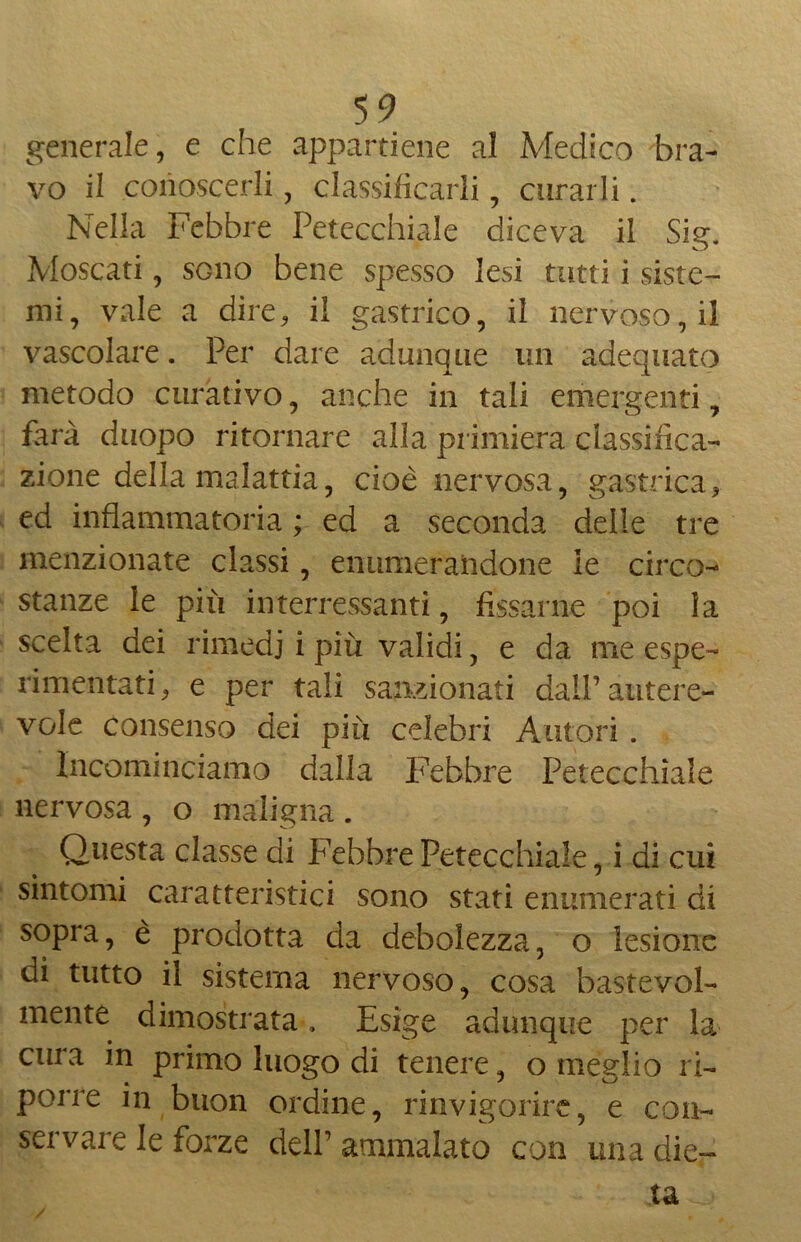 generale, e che appartiene al Medico bra- vo il conoscerli, classificarli , curarli. Nella Febbre Petecchiale diceva il Sig. Moscati, sono bene spesso lesi tutti i siste- mi, vale a dire, il gastrico, il nervoso, il vascolare. Per dare adunque un adequato metodo curativo, anche in tali emergenti, farà duopo ritornare alla primiera classifica- zione della malattia, cioè nervosa, gastrica, ed infiammatoria ; ed a seconda delle tre menzionate classi, enumerandone le circo- stanze le più intercessami, fissarne poi la scelta dei rimedi i più validi, e da me espe- rimentati, e per tali sanzionati dall’autere- vole consenso dei più celebri Autori. Incominciamo dalla Febbre Petecchiale nervosa , o maligna . Questa classe di Febbre Petecchiale, i di cui sintomi caratteristici sono stati enumerati di sopra, è prodotta da debolezza, o lesione di tutto il sistema nervoso, cosa bastevole mente dimostrata. Esige adunque per la cura in primo luogo di tenere, o meglio ri- porre in buon ordine, rinvigorire, e con- servare le forze dell’ ammalato con una die- ta