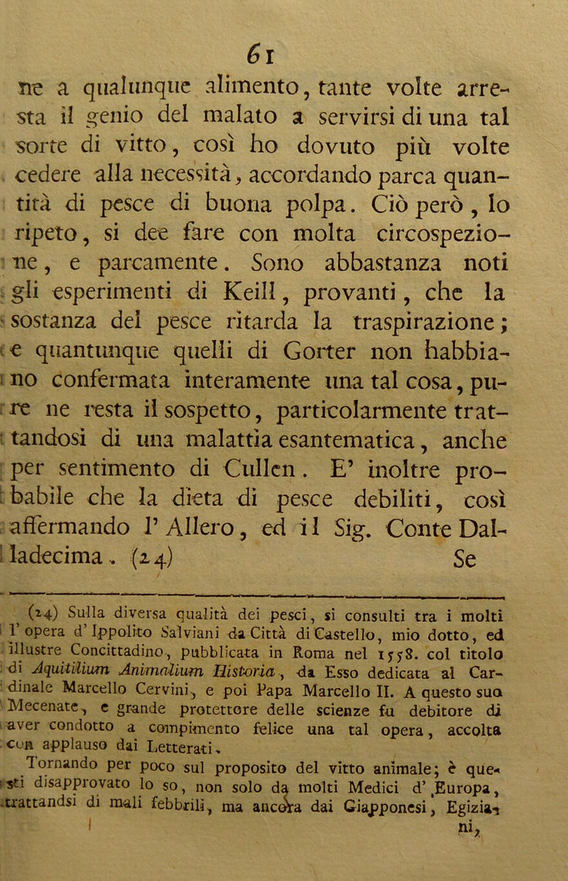 ne a qualunque alimento, tante volte arre- sta il genio del malato a servirsi di una tal sorte di vitto, così ho dovuto più volte cedere alla necessità, accordando parca quan- tità di pesce di buona polpa. Ciò però , lo ripeto, si dee fare con molta circospezio- ne , e parcamente. Sono abbastanza noti gli esperimenti di Keill, provanti, che la sostanza del pesce ritarda la traspirazione ; e quantunque quelli di Gorter non habbia- no confermata interamente una tal cosa, pu- re ne testa il sospetto, particolarmente trat- tandosi di una malattia esantematica, anche per sentimento di Cullcn. E’ inoltre pro- babile che la dieta di pesce debiliti, così affermando ? Alierò , ed il Sig. Conte Dal- ! ladecima, (24) Se (24) Sulla diversa qualità dei pesci, si consulti tra i molti 1 opera d Ippolito Salviani da Città di Castello, mio dotto, ed illustre Concittadino, pubblicata in Roma nel 1558. col titolo di AquitUium Animolium Historia, da Esso dedicata al Car- dinale Marcello Cervini., e poi Papa Marcello II. A questo suo Mecenate, e grande protettore delle scienze fu debitore di aver condotto a compimento felice una tal opera, accolta cvr applauso dai Letterati, Tornando per poco sul proposito del vitto animale; è que* ; sd disapprovato lo so, non solo da molti Medici d’ Europa, -trattandsi di mali febbrili, ma ancàa dai Giapponesi, Egizia^