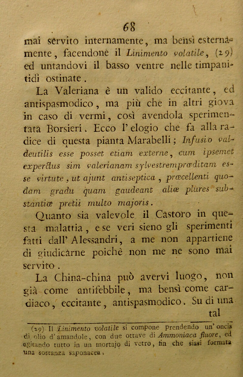 « mai servito internamente, ma bensì esterna» mente, facendone il Linimento volatile, (19) ed untandovi il basso ventre nelle timpani- tidi ostinate . La Valeriana è un valido eccitante, ed antispasmodico , ma più che in altri giova in caso di vermi, così avendola sperimen- tata Borsieri „ Ecco l’elogio che fa alla ra^ dice di questa pianta Marabelli ; Infusi 0 vai- deutilis esse possét edam externe, cum ipsemet experàus sim valerianam sylvestremprceditam es~ se virtute , ut ajunt antiseptica , prcecellenti quo- dam gradii quam gaudeant aliai plures sub-* stantia predi multo majoris. Quanto sia valevole il Castoro in que- sta malattia , e se veri sieno gli sperimenti fatti dall’Alessandri, a me non appartiene dì giudicarne poiché non me ne sono tnai servito . La China-china può avervi luogo, non già come antifebbile, ma bensì come car- diaco , eccitante, antispasmodico > Su di una tal (19) Il 'Linimento volatile si compone prendendo un’oncia di olio d’ amandole, con due ottave di Ammoniaca fluore, ed agitando tutto in un mortajo di vetro, lin che siasi formata ima sostanza saponacea t,