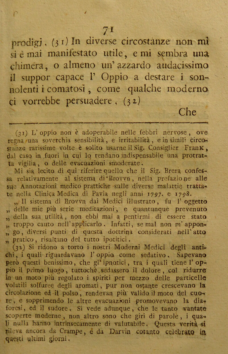 prodigi, (31) In diverse circostanze non mi si è mai manifestato utile, e mi sembra una chimera, o almeno un’azzardo audacissimo il suppor capace 1’ Oppio a destare i son- nolenti i comatosi, come qualche moderno Ci vorrebbe persuadere, (32) Che (31) L’ oppio non è adoperabile nelle febbri nervose , ove regna una soverchia sensibilità, e irritabilità, e in simili circo- stanze rarissime volte è solito usarne il Sig. Consigliar FranK, dal caso in fuori in cu,i lq rendano indispensabile una protrat-. ta vigilia, o delle evacuazioni smoderate. Mi sia lecito di qui riferire quelle che il Sig. Brera confes- sa relativamente al sistema di'Brovvn, nella prefazione alle sue Annotazioni medico prattiche sulle diverse malattia tratta- te nella Clinica Medica di Pavia negli anni 1797. e 1798. „ Il sistema di Rrovvn. dai Medici illustrato, fu 1’ oggetto „ delle mie più serie meditazioni, e quantunque prevenuto „ della sua utilità , non ebbj mai a pentirmi di essere stato „ troppo cauto nell’applicarlo . Infatti, semai non m’appon- „ go, diversi punti di questa dottrina considerati nell’atto „ pratico, risultano del tutto ipotitici. (31) Si ridono a torto i nostri Moderni Medici degli anti- chi , i quali riguardavano F oppia come sedativo, Sapevano però questi benissimo, che gF ipnotici, tra i quali tiene F op- pio il primo luogo, tuttoché .sedassero il dqlore , col ridurre in un moto più regolato i spiriti per mezzo delle particelle volatili solfuree degli aromati, pur non ostarle crescevano la circolazione ed il polso, rendevan più valido il moto del cuo-, re, e sopprimendo le altre evacuazioni promovevano la dia- foresi , ed il sudore. Si vede adunque, che le tanto vantate scoperte moderne , non altro sono che giri di parole , i qua- li nulla hanno intrinsecamente di valutabile. Questa verità si rileva ancora da Crampe, é da Darvin cotanto celebrato in questi ultimi giorni.