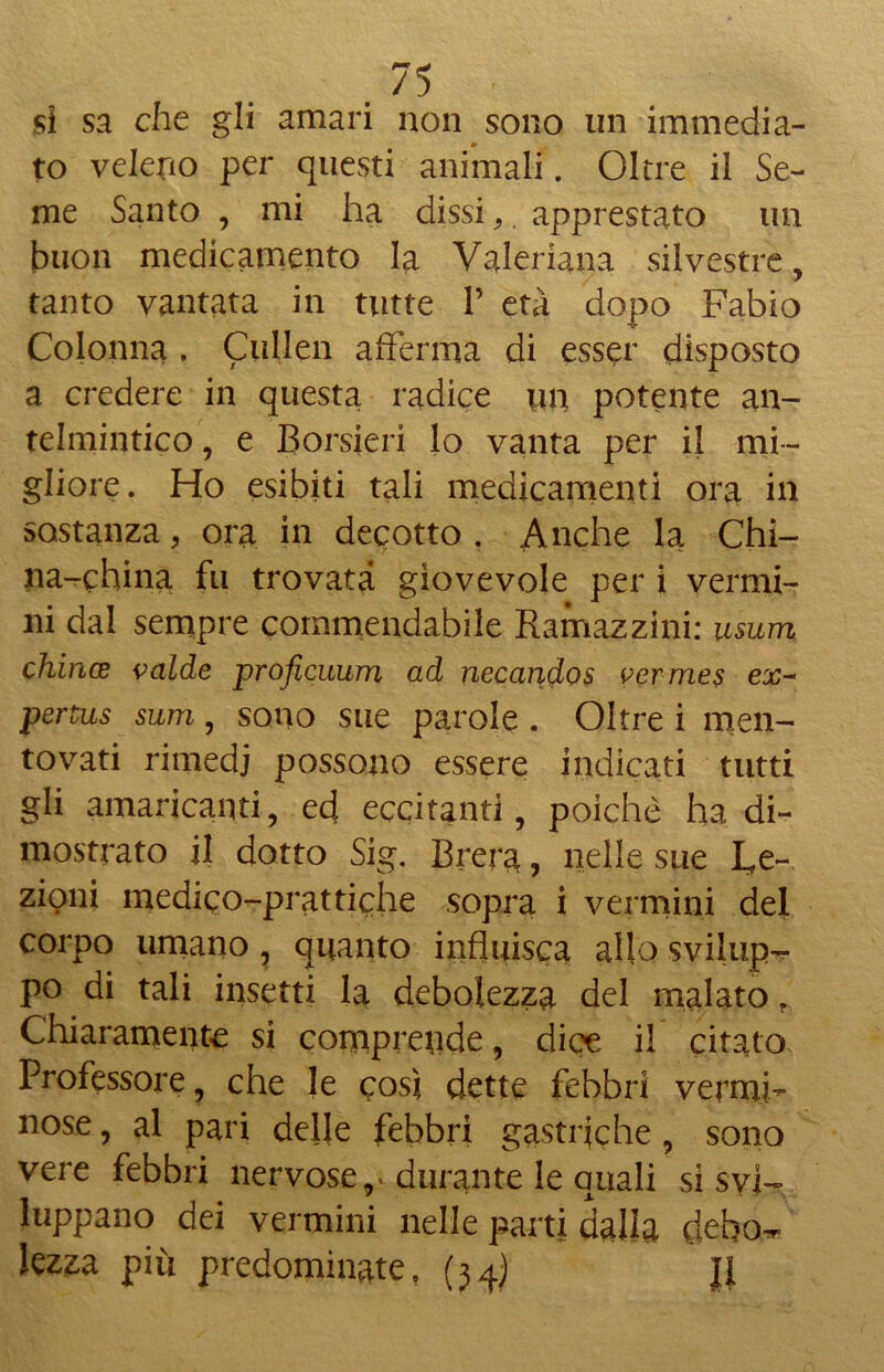 si sa che gli amari non sono un immedia- to veleno per quésti animali. Oltre il Se- me Santo , mi ha dissi, apprestato un buon medicamento la Valeriana silvestre, tanto vantata in tutte 1’ età dopo Fabio Colonna . Cullen afferma di esser disposto a credere in questa radice un potente an- telmintico , e Corsieri lo vanta per il mi- gliore. Ho esibiti tali medicamenti ora in sostanza, ora in decotto . Anche la Chi- na-china fu trovata giovevole per i vermi- ni dal sempre commendabile Ramazzimi usum chince valde proficuum ad necandos vermes ex- pertus sum, sono sue parole. Oltre i men- tovati rimedi possono essere indicati tutti gli amaricanti, ed eccitanti, poiché ha di- mostrato il dotto Sig. Brera, nelle sue Le- zioni medico-prattiche sopra i vermini del corpo umano, quanto influisca allo svilup- po di tali insetti la debolezza del malato. Chiaramente si comprende, dice il citato Professore, che le così dette febbri vermi- nose , al pari delle febbri gastriche, sono vere febbri nervose,» durante le quali si svi- luppano dei vermini nelle parti dalla clebo^ lezza più predominate, (34) Il