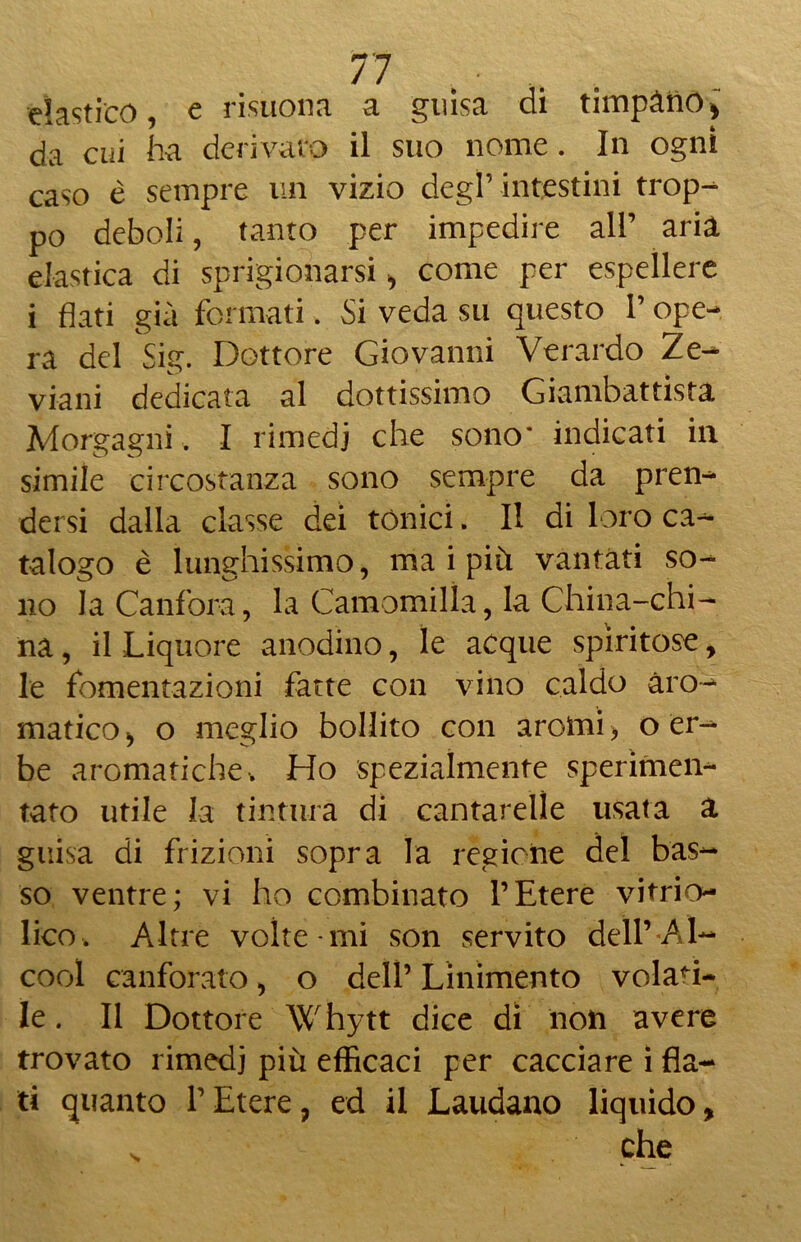 elastico, e risuona a guisa di timpano, da cui ha derivato il suo nome. In ogni caso è sempre un vizio degl’intestini trop- po deboli, tanto per impedire all’ aria elastica di sprigionarsi, come per espellere i flati già formati. Si veda su questo l’ope- ra del Sig. Dottore Giovanni Verardo Ze- vigni dedicata al dottissimo Giambattista Morgagni. I rimedi che sono’ indicati in simile circostanza sono sempre da pren- dersi dalla classe dei tonici. II di loro ca- talogo è lunghissimo, ma i più vantati so- no la Canfora, la Camomilla, la China-chi- na , il Liquore anodino, le acque spiritose, le fomentazioni fatte con vino caldo aro- matico , o meglio bollito con aromi, o er- be aromatiche v Ho spezialmente sperimen- tato utile la tintura di cantarelle usata a guisa di frizioni sopra la regione del bas- so ventre; vi ho combinato l’Etere vitrio- lico. Altre volte mi son servito dell’ Al- cool canforato, o dell’ Linimento volati- le . Il Dottore Whytt dice di non avere trovato rimedi più efficaci per cacciare i fla- ti quanto l’Etere, ed il Laudano liquido, che