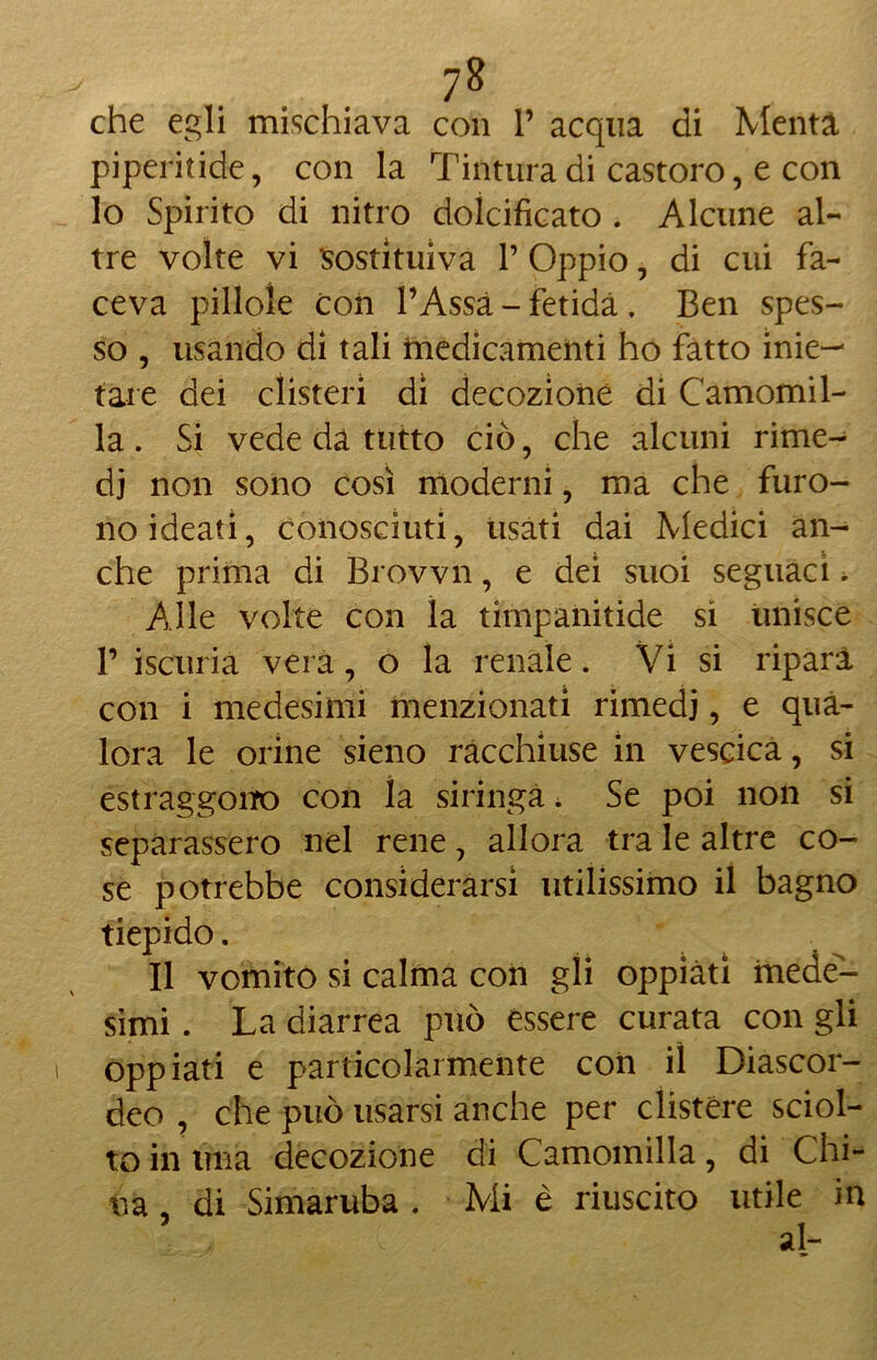 7& che egli mischiava con V acqua di Menta piperitide, con la Tintura di castoro, e con lo Spirito di nitro dolcificato . Alcune al- tre volte vi sostituiva V Oppio, di cui fa- ceva pillole con l’Assà - fetida . Ben spes- so , usando di tali medicamenti ho fatto mie- tale dei clisteri di decozione di Camomil- la . Si vede da tutto ciò, che alcuni rime- di non sono così moderni, ma che furo- no ideati, conosciuti, usati dai Medici an- che prima di Brovvn, e dei suoi seguaci. Alle volte con la timpanitide si unisce T iscuria vera, o la renale. Vi si ripara con i medesimi menzionati rimedi, e qua- lora le orine sieno racchiuse in vescica, si estraggono con la siringa. Se poi non si separassero nel rene, allora tra le altre co- se potrebbe considerarsi utilissimo il bagno tiepido. Il vomito si calma con gli oppiati mede- simi . La diarrea può essere curata con gli oppiati e particolarmente con il Diascor- deo , che può usarsi anche per clistere sciol- to in ima decozione di Camomilla, di Chi-