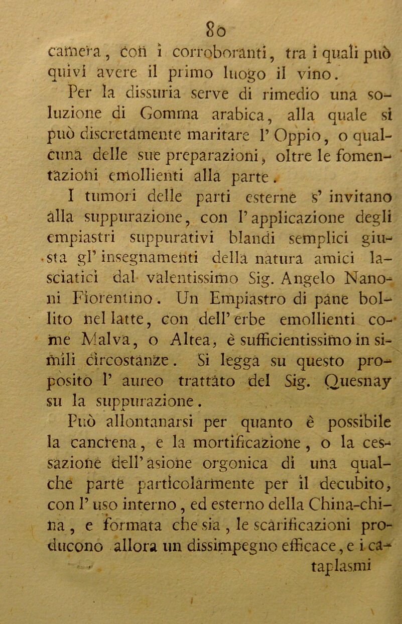 8ò camera , coii 1 corroboranti, tra i quali può quivi avere il primo luogo il vino. Per la dissuria serve di rimedio una so- luzione di Gomma arabica, alla quale si può discretamente maritare V Oppio, o qual- cuna delle sue preparazioni > oltre le fomen- tazioni emollienti alla parte. I tumori delle parti esterne $’ invitano alla suppurazione, con V applicazione degli empiastri suppurativi blandi semplici giu- sta gP insegnamenti della natura amici la- sciatici dal valentissimo Sig. Angelo Nano- ni Fiorentino. Un Empiastro di pàne bol- lito nel latte, con dell’ erbe emollienti co- irne Malva, o Altea, è sufficientissimo in si- mili circostanze. Si legga su questo pro- posito 1’ aureo trattato del Sig. Quesnay su la suppurazione. Può allontanarsi per quanto è possibile la cancrena, e la mortificazione , o la ces- sazione dell’asione orgonica di una qual- che parte particolarmente per il decubito, con l9 uso interno , ed esterno della China-chi- na , e formata che sia , le scarificazioni pro- ducono allora un dissimpegno efficace, e i ca- taplasmi