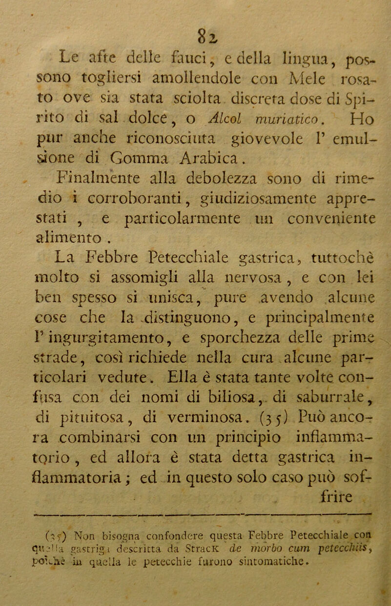 Le afte delle fauci, e della lingua, pos- sono togliersi amollendole con Mele rosa- to ove sia stata sciolta discreta dose di Spi- rito di sai dolce, o Alcol muriatico. Ho pur anche riconosciuta giovevole V emul- sione di Gomma Arabica. Finalmente alla debolezza sono di rime- dio ì corroboranti, giudiziosamente appre- stati , e particolarmente un conveniente alimento . La Febbre Petecchiale gastrica, tuttoché molto si assomigli alla nervosa , e con lei ben spesso si unisca, pure avendo alcune cose che la distinguono, e principalmente V ingurgitamento, e sporchezza delle prime strade, così richiede nella cura alcune par- ticolari vedute. Ella è stata tante volte con- fusa con dei nomi di biliosa, di saburrale, di piumosa, di verminosa. (35) Può anco- ra combinarsi con un principio infiamma- torio , ed allora è stata detta gastrica in- fiammatoria ; ed in questo solo caso può sof- frire 0 0 Non bisogna confondere questa Febbre Petecchiale con queHa gastrigi descritta da StracK de morbo cam petécchiis, potane ài quella le petecchie furono sintomatiche.