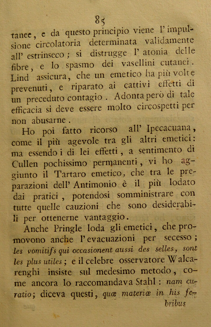 tanee e da questo principio viene V impul- sione circolatoria determinata validamente ali» estrinseco ; si distrugge 1’ atonia delle fibre, e lo spasmo dei vasellini cutanei. Lind ' assicura, che un emetico ha più volte prevenuti, e riparato ai cattivi effetti cu un preceduto contagio . Adonta pero di tale efficacia si deve essere molto circospetti per non abusarne . Ho poi fatto ricorso all’ Ipecacuana, come il più agevole tra gli altri emetici , ma essendo i di lei effetti, a sentimento di Cullen pochissimo permanenti, vi ho ag- giunto il Tartaro emetico, che tra le pie- parazioni dell’ Antimonio è il più lodato dai pratici , potendosi somministi are con tutte quelle cauzioni che sono desiderabi- li per ottenerne vantaggio. Anche Pringle loda gli emetici, che pro- movono anche l’evacuazioni per secesso, les vomiti/s qui occasionent aussi des selles, soni les plus utiles ; e il celebre osservatore Walca- renghi insiste sul medesimo metodo, co- me ancora lo raccomandava Stahl : nam cu- ratio; diceva questi, quce materia? in his fe^ bribus.