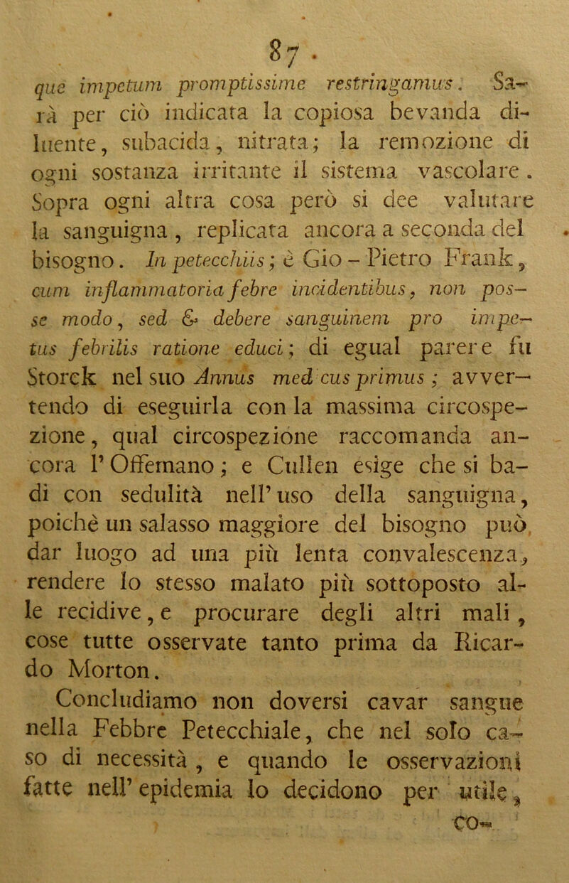 qus impctum promptissime restringamws. Sa- rà per ciò indicata la copiosa bevanda di- luente, subacida, nitrata; la remozione di ogni sostanza irritante il sistema vascolare . Sopra ogni altra cosa però si dee valutare la sanguigna , replicata ancora a seconda del bisogno. In petecchiis ; e Gio - Pietro P'rank , cum infiammatoriafebre incidentibus, non pos- se modo, sed & debere sanguinem prò impe— tus febrìlis ratione educi; di egual parere fu Storck nel suo Annus med cus primus ; avver- tendo di eseguirla con la massima circospe- zione, qual circospezione raccomanda an- cora l’Offemano ; e Cullen esige che si ba- di con sedulità nell’uso della sanguigna, poiché un salasso maggiore del bisogno può dar luogo ad una più lenta convalescenza <, rendere lo stesso malato più sottoposto al- le recidive, e procurare degli altri mali , cose tutte osservate tanto prima da Ilicar- do Morton. Concludiamo non doversi cavar sangue nella Febbre Petecchiale, che nel solo ca- so di necessità, e quando le osservazioni fatte nell’ epidemia lo decidono per utile % co«