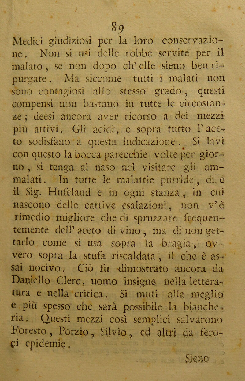 Medici giudiziosi per la loro conservazio- ne . Non si usi delle robbe servite per il malato, se non dopo eh’ elle sieno ben ri- purgate . Ma siccome tutti i malati non sono contagiosi allo stesso grado, questi compensi non bastano in tutte le circostan- ze ; deesi ancora aver ricorso a dei mezzi più attivi. Gli acidi, e sopra tutto l’ace- to sodisfano a questa indicazione . Si lavi con questo la bocca parecchie volte per gior- no , si tenga al naso nei visitare gli am- malati . In tutte le malattie putride, di. e il Sig. Hufeland e in ogni stanza , in cui nascono delle cattive esalazioni, non v’è rimedio migliore che di spruzzare frequen- temente dell’ aceto di vino , ma di non get- tarlo come si usa sopra la bragia, ov- vero sopra la stufa riscaldata , il che è as- sai nocivo. Ciò fu dimostrato ancora da Daniello Clero, uomo insigne nella lettera- tura e nella critica» Si muti alla meglio e più spesso che sarà possibile la bianche- —uesti mezzi così semplici salvarono Foresto, Porzio, Silvio, ed al tri da fero- ci epidemie t Sira o