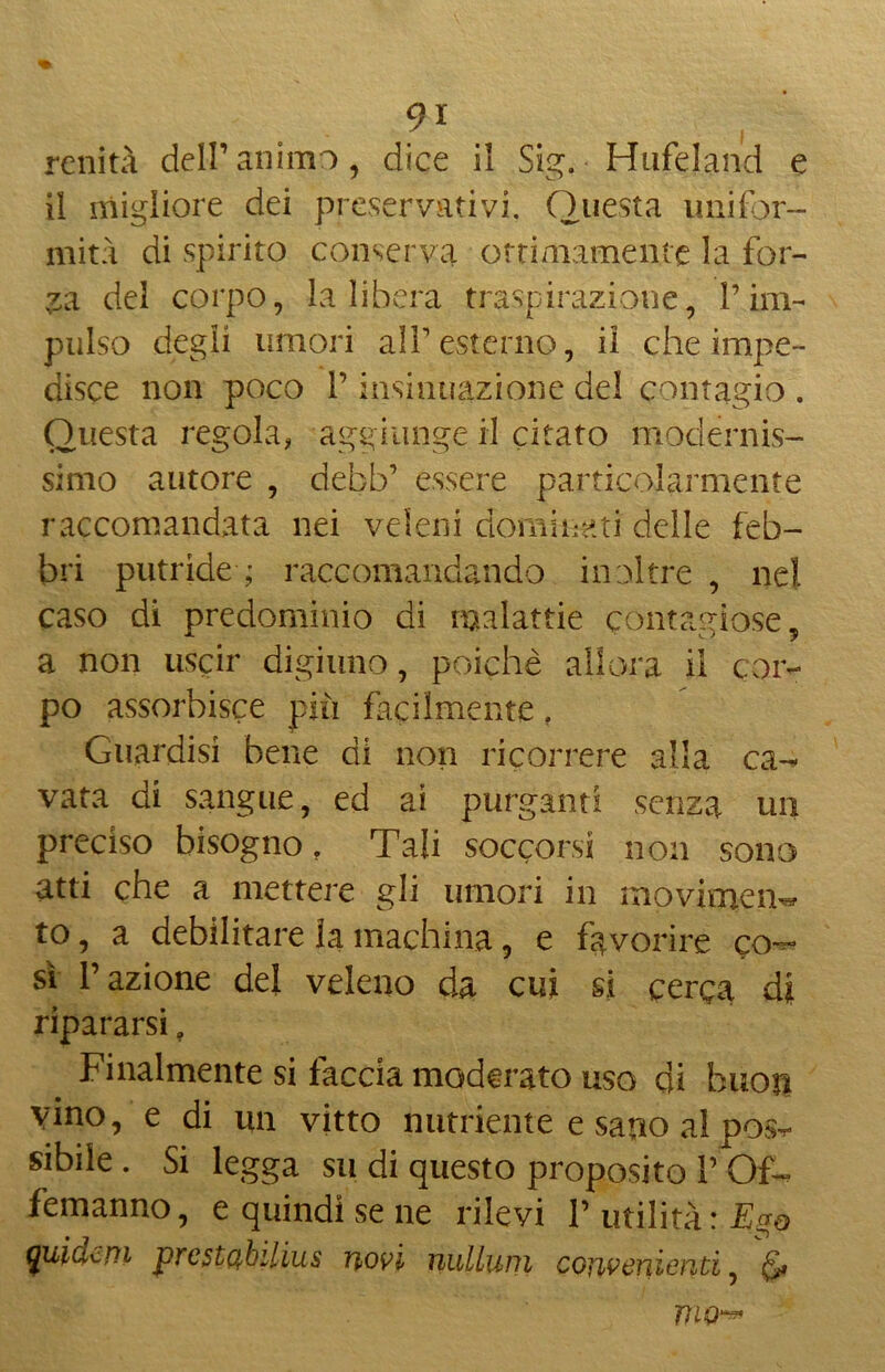 reniti dell’animo, dice il Sig, ■ Hufeland e il migliore dei preservativi. Questa unifor- mità di spirito conserva ottimamente la for- za del corpo, la libera traspirazione, l’im- pulso degli umori alPesterno, iì che impe- disce non poco l’insinuazione del contagio . Questa regola, aggiunge il citato modernis- simo autore , debb’ essere particolarmente raccomandata nei veleni dominati delle feb- bri putride ; raccomandando inoltre , nel caso di predominio di malattie contagiose, a non uscir digiuno, poiché allora il cor- po assorbisce più facilmente. Guardisi bene di non ricorrere alla ca-* vata di sangue, ed ai purganti senza un preciso bisogno. Tali soccorsi non sono atti che a mettere gli umori in movimeli» to, a debilitare la machina, e favorire co- sì l’azione del veleno da cui si cerca di ripararsi t Finalmente si faccia moderato uso di buon vino, e di un vitto nutriente e sano al pos* sibile . Si legga su di questo proposito 1’ Ofo femanno, e quindi se ne rilevi P utilitàrio quiete ni prestabilius novi nulluni convenienti, §* TìlQ^