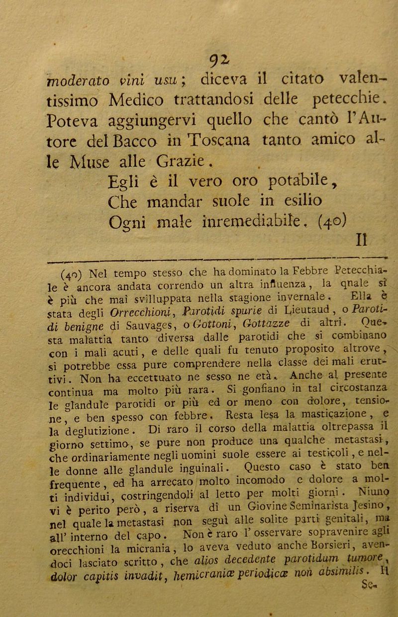 moderato vini usu ; diceva il citato valen- tissimo Medico trattandosi delle petecchie. Poteva aggiungervi quello che cantò VAu- tore del Bacco in Toscana tanto amico al- le Muse alle Grazie. Egli è il vero oro potàbile. Che mandar suole in esilio Ogni male inremediabile, (40) II (40) Nel tempo stesso che ha dominato la Febbre Petecchia- le è ancora andata correndo un altra influenza, la quale si è più che mai sviluppata nella stagione invernale. Ella è stata degli Orrecchioni, Parotidi spurie di Lieutaud, o Paroti- di benigne di Sauvages, o Gattoni, Gottazze di altri. One-* sta malattia tanto diversa dalle parotidi che si combinano con i mali acuti, e delle quali fu tenuto proposito altrove, si potrebbe essa pure comprendere nella classe dei mali erut- tivi . Non ha eccettuato ne sesso ne età.. Anche al presente continua ma molto più rara. Si gonfiano in tal circostanza le glandule parotidi or più ed or meno con dolore, tensio* ne e ben spesso con febbre. Resta lesa la masticazione, e la deglutizione. Di raro il corso della malattia oltrepassa il giorno settimo, se pure non produce una qualche metastasi, che ordinariamente negli uomini suole essere ai testicoli, e nel- le donne alle glandule inguinali. Questo caso è stato ben frequente, ed ha arrecato molto incomodo c dolore a mol- ti individui, costringendoli al letto per molti giorni. Niuno vi è perito però, a riserva di un Giovine Seminarista Jesino, nel quale la metastasi non segui alle solite parti- genitali, ma all’ interno del capo. Non è raro Y osservare sopravemre agli orecchioni la micrania, lo aveva veduto anche Borsieri, aven- doci lasciato scritto , che alios decedente parotidum tumore dolor capitis invaditj liemicrani(E periodiex non absimilis. I