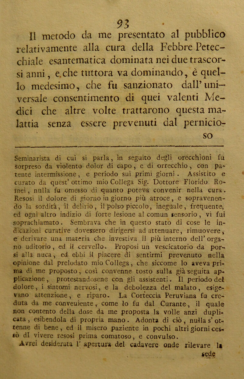 II metodo da me presentato al pubblico relativamente alla cura della Febbre Petec- chiale esantematica dominata nei due trascor- si anni, e.che tuttora va dominando, è quel- lo medesimo, che fu sanzionato dall’uni- versale consentimento di quei valenti Me- dici che altre volte trattarono questa ma- lattia senza essere prevenuti dal pernicio- so Seminarista di cui si parla, in seguito degli orecchioni fu sorpreso da violento dolor di capo, e di orrecchio , con pa* tente intermissione, e periodo sui primi giorni. Assistito e curato da quest’ ottimo mio Collega Sig. Dottore Florido Ro- mei , nulla fu omesso di quanto poteva convenir nella cura. Presosi il dolore di giorno in giorno più atroce, e sopravenen- do la sordità, il delirio, il polso piccolo, ineguale, frequente, ed ogni altro indizio di forte lesione al comun sensorio, vi fui soprachiamato. Sembrava che in questo stato di cose le in- dicazioni curative dovessero dirigersi ad attenuare, rimuovere, e derivare una materia che investiva il più interno dell’orga- no uditorio, ed il cervello» Proposi un vescicatorio da por- si alla nuca, ed ebbi il piacere di sentirmi prevenuto nella opinione dal prelodato mio Collega, che siccome lo aveva pri- ma di me proposto, così convenne tosto sulla già seguita ap- plicazione , protestandosene con gli assistenti. Il periodo del dolore, i sintomi nervosi, e la debolezza del malato, esige- vano attenzione, e riparo. La Corteccia Peruviana fu cre- duta da me conveuiente,. come lo fu dal Curante , il quale non contento della dose da me proposta la volle anzi dupli- cata , esibendola di propria mano. Adonta di ciò, nulla s’ ot- tenne di bene , ed il misero paziente in pochi altri giorni ces- sò di vivere resosi prima comatoso, e convulso. Avrei desiderata V apertura del cadavere onde rilevare la «ede