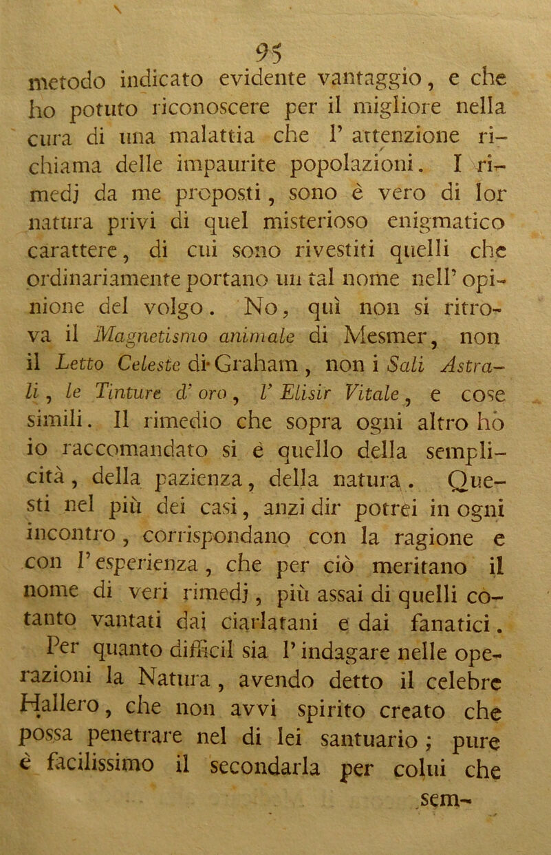 metodo indicato evidente vantaggio, e che ho potuto riconoscere per il migliore nella cura di una malattia che V attenzione ri- chiama delle impaurite popolazioni. I rir- medj da me proposti, sono è vero di lor natura privi di quel misterioso enigmatico carattere, di cui sono rivestiti quelli che ordinariamente portano un tal nome nell’ opi- nione del volgo. No ? qui non si ritro- va il Magnetismo animale di Mesmer, non il Letto Celeste di- Graham , non i Sali Astra- li , le Tinture d'oro, T Elisir Vitale, e cose simili. Il rimedio che sopra ogni altro hò io raccomandato si è quello della sempli- cità, della pazienza, della natura. Que- sti nel più dei casi, anzi dir potrei in ogni incontro , corrispondano con la ragione e con Pesperienza, che per ciò meritano il nome di veri rimedi, più assai di quelli co- tanto vantati dai ciarlatani e dai fanatici. Per quanto diffidi sia P indagare nelle ope- razioni la Natura , avendo detto il celebre Hallero, che non avvi spirito creato che possa penetrare nel di lei santuario ; pure è facilissimo il secondarla per colui che sem-