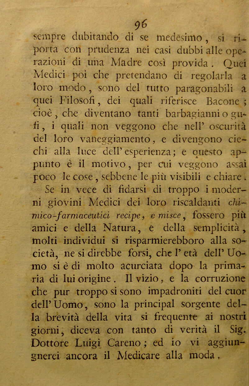 sempre dubitando di se medesimo, si ri- porta con prudenza nei casi dubbi alle ope- razioni di una Madre così provida . Quei Medici poi che pretendano di regolarla a loro modo , sono del tutto paragonabili a quei Filosofi, dei quali riferisce Bacone ; cioè , che diventano tanti barbagianni o gu- fi , i quali non veggono che nell’ oscurità del loro vaneggiamento , e divengono cie- chi alla luce dell’ esperienza ; e questo ap- punto è il motivo, per cui veggono assai poco le cose , sebbene le più visibili e chiare , Se in vece di fidarsi di troppo i moder- ni giovini Adedici dei loro riscaldanti chi- mico-farmaceutici recipe, e misce , fossero più amici e della Natura, e della semplicità, molti individui si risparmierebboro alla so- cietà, ne si direbbe forsi, che I’ età dell’ Uo- mo si è di molto acurciata dopo la prima- ria di lui origine . Il vizio, e la corruzione che pur troppo si sono impadroniti del cuor dell’Uomo, sono la principal sorgente del- la brevità della vita si frequente ai nostri giorni, diceva con tanto di verità il Sig. Dottore Luigi Careno ; ed io vi aggiun- gnerei ancora il Medicare alla moda,