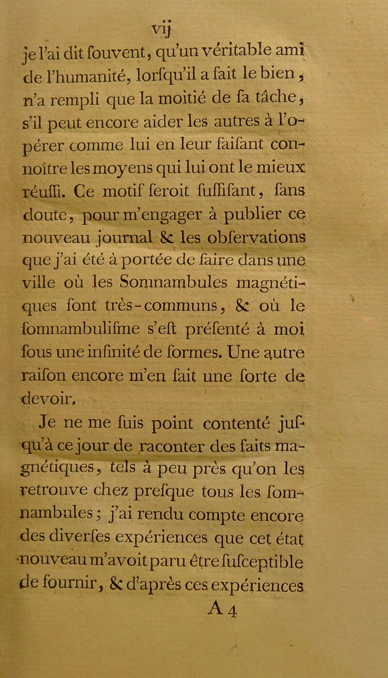 vy je Fai dit fouvent, qu’un véritable ami de l’humanité, lorfqu’il a fait le bien, n’a rempli que la moitié de fa tache, s’il peut encore aider les autres à l’o- pérer comme lui en leur faifant con- naître les moyens qui lui ont le mieux réuffi. Ce motif feroit fuffifant, fans doute, pour m’engager à publier ce nouveau journal 8c les obfervations que j’ai été à portée de faire dans une ville où les Somnambules magnéti- ques font très - communs, 8c où le fomnambulifme s’eft préfenté à moi fous une infinité de formes. Une mitre raifon encore m’en fait une forte de devoir. Je ne me fuis point contenté juf* qu’à ce jour de raconter des faits ma- gnétiques , tels à peu près quon les retrouve chez prefque tous les fom- nambules ; j’ai rendu compte encore des diverfes expériences que cet état •nouveau m’avoit paru être fufceptible de fournir, 8c d?après ces expériences A4