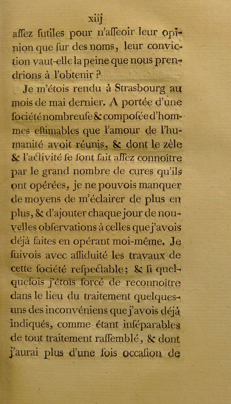 afTez futiles pour n’affeoir leur opi- nion que fur des noms, leur convic- tion vaut-elle la peine que nous pren- drions à l'obtenir ? Je m’étois rendu à Strasbourg au mois de mai dernier. A portée d’une fociété nombreufe 8c compofée d’hom- mes eftimables que l’amour de l’hu- manité avoit réunis, 8c dont le zèle 8c l’aélivité fe font fait aifez connoître par le grand nombre de cures qu’ils ont opérées, je ne pouvois manquer de moyens de m’éclairer de plus en plus, 8c d’ajouter chaque jour de nou- velles obfervations à celles que j’avois déjà faites en opérant moi-même. Je fuivois avec affiduité les travaux de cette fociété refpeélable ; 8c fi quel- quefois j’étois forcé de reconnoître dans le lieu du traitement quelques- uns des inconvéniens que j’avois déjà indiqués, comme étant inféparables de tout traitement raffemblé, 8c dont j’aurai plus d’une fois occafiQn de