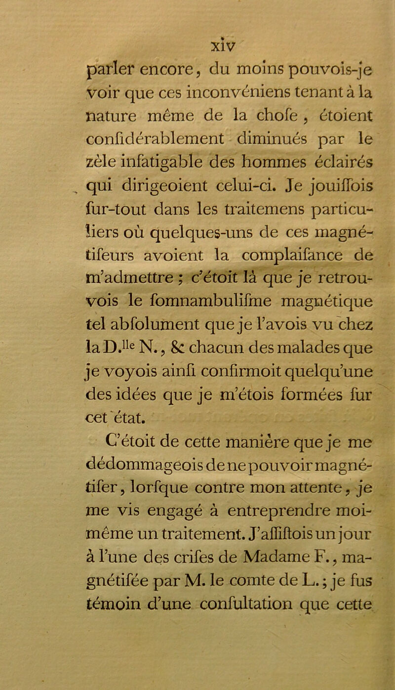 parler encore, du moins pouvois-je voir que ces inconvéniens tenant à la nature même de la chofe , étoient confidérablement diminués par le zèle infatigable des hommes éclairés qui dirigeoient celui-ci. Je jouiffois fur-tout dans les traitemens particu- liers où quelques-uns de ces magné- tifeurs avoient la complaifance de m’admettre ; c’étoit là que je retrou- vois le fomnambulifme magnétique tel abfolument que je l’avois vu chez laD.Ile N., Sc chacun des malades que je voyois ainü confirmoit quelqu’une des idées que je m’étois formées fur cet état. C’étoit de cette manière que je me dédommageois de ne pouvoir magné- tifer, lorfque contre mon attente, je me vis engagé à entreprendre moi- même un traitement. J’alliftois un jour à l’une des crifes de Madame F., ma- gnétifée par M. le comte de L. ; je fus témoin d’une confultation que cette