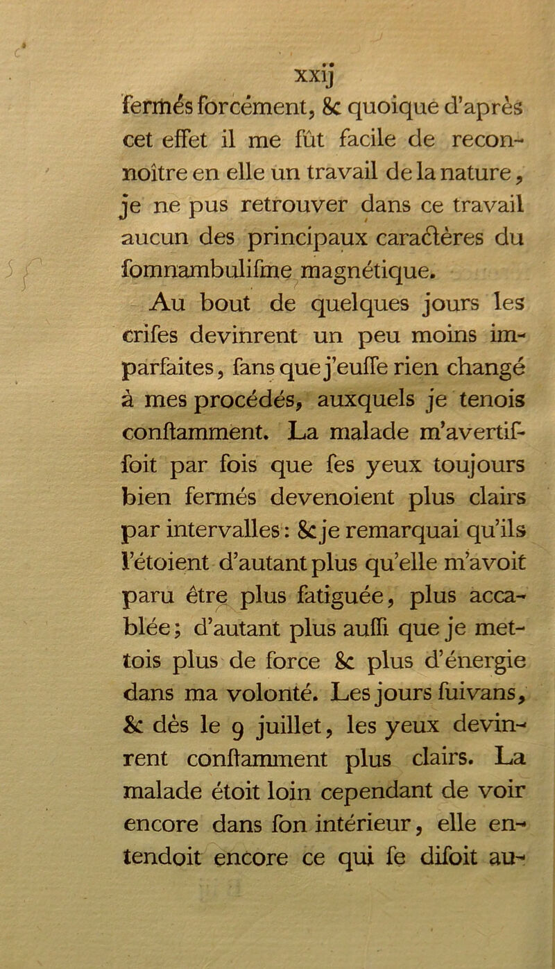 fermés forcément, 8c quoique d’après cet effet il me fût facile de recon- noître en elle un travail de la nature, je ne pus retrouver dans ce travail aucun des principaux caractères du fomnambulifme magnétique. Au bout de quelques jours les crifes devinrent un peu moins im- parfaites, fans que j’eufTe rien changé à mes procédés, auxquels je tenois conftamment. La malade m’avertif- foit par fois que fes yeux toujours bien fermés devenoient plus clairs par intervalles : 8cje remarquai qu’ils l’étoient d’autant plus qu’elle m’avoit paru être plus fatiguée, plus acca- blée; d’autant plus aufïi que je met- tais plus de force 8c plus d’énergie dans ma volonté. Les jours fui vans, & dès le 9 juillet, les yeux devin- rent conftamment plus clairs. La malade était loin cependant de voir encore dans fon intérieur, elle en- tendoit encore ce qui fe difoit au-