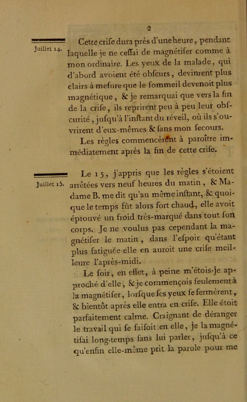 Cette crife dura près d’uneheure, pendant Juillet 14. jaquelle je ne ceffai de magnétifer comme à mon ordinaire. Les yeux de la malade, qui d’abord avoient été obfcurs , devinrent plus clairs à mefure que le fommeil devenoit plus magnétique, 8c je remarquai que vers la fin de la crife, ils reprirent peu à peu leur obf- curité , jufqu’à l’inftant du réveil, ou ils s ou- vrirent d’eux-mêmes & fans mon fecours. Les règles commencèrent à paroitre im- médiatement après la fin de cette crife. Le 1 5 , j’appris que les règles s’étoient juillet i5. arrêtées vers neuf heures du matin , 8e Ma- dame B. me dit qu’au meme inftant, 8e quoi- que le temps fût alors fort chaud, elle avoit éprouvé un froid très-marqué dans tout fon corps. Je ne voulus pas cependant la ma- gnétifer le matin , dans l’efpoir qu étant plus fatiguée elle en auroit une crife meil- leure l’après-midi. Le foir, en effet, à peine m’étois-je ap- proché d’elle, Scje commençois feulement à la magnétifer, lorfquefesyeux lefeimèient, 8c bientôt après elle entra en crife. Elle étoit parfaitement calme. Craignant de déranger le travail qui fe faifoit.en elle, je lamagné- tifai long-temps fans lui parler, jufqu à ce qu’enfin elle-même prit la parole pour me