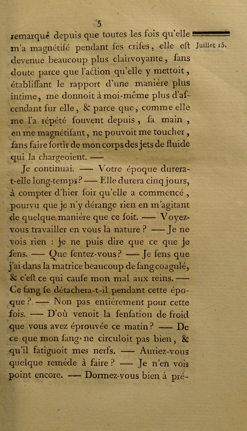 remarqué depuis que toutes les fois qu elle m’a magnétilé pendant fes crifes, elle eft Juillet devenue beaucoup plus clairvoyante, fans doute parce que l’a&ion qu’elle y mettoit, établilfant le rapport d’une manière plus intime, me donnoit à moi-même plus d’af- cendant fur elle, 8c parce que, comme elle me l’a répété fouvent depuis , fa main , en me magnétifant, ne pouvoit me toucher, fans faire fortir de mon corps des jets de fluide qui la chargeoient. Je continuai. Votre époque durera- t-elle long-temps? Elle durera cinq jours, à compter d’hier foir qu’elle a commencé , pourvu que je n’y dérange rien en m’agitant de quelque manière que ce foit. Voyez- vous travailler en vous la nature ? Je ne vois rien : je ne puis dire que ce que je fens. Que fentez-vous? Je fens que j’ai dans la matrice beaucoup de fang coagulé, 8c c’efl: ce qui caufe mon mal aux reins. Ce fang fe détachera-t-il pendant cette épo- que? Non pas entièrement pour cette fois. D’où venoit la fenfation de froid que vous avez éprouvée ce matin ? De ce que mon fang» ne circuloit pas bien , 8c qu’il fatiguoit mes nerfs. Auriez-vous quelque remède à faire ? — Je n’en vois point encore. — Dormez-vous bien à pré-