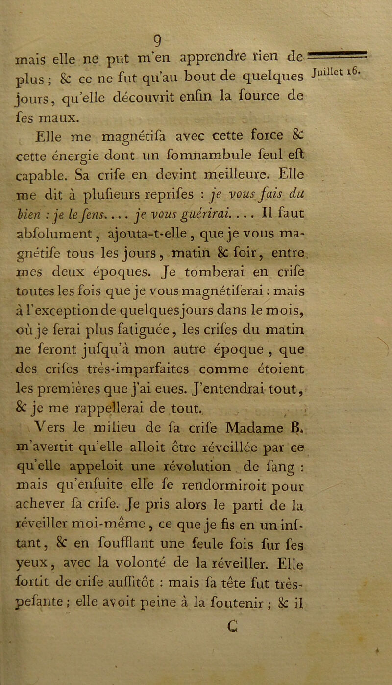 mais elle né put m’en apprendre rien de plus ; k ce ne fut qu’au bout de quelques jours, quelle découvrit enfin la fource de fes maux. Elle me magnétifa avec cette force 8c cette énergie dont un fomnambule feul eft O capable. Sa crife en devint meilleure. Elle me dit à plufieurs reprifes : je vous fais du lien : je le fens.... je vous guérirai. ... Il faut abfolument, ajouta-t-elle , que je vous ma- gnétife tous les jours, matin 8cfoir, entre mes deux époques. Je tomberai en crife toutes les fois que je vous magnétiferai : mais à l’exception de quelques jours dans le mois, où je ferai plus fatiguée, les crifes du matin ne feront jufqu’à mon autre époque , que des crifes très-imparfaites comme étoient les premières que j’ai eues. J’entendrai tout, Sc je me rappellerai de tout. Vers le milieu de fa crife Madame B. m’avertit qu’elle alloit être réveillée par ce quelle appeloit une révolution de fang : mais qu’enfui te elle fe rendormiroit pour achever fa crife. Je pris alors le parti de la réveiller moi-même , ce que je fis en un mi- tant , 8c en foufflant une feule fois fur fes yeux, avec la volonté de la réveiller. Elle fortit de crife aufiitôt : mais fa tête fut très- pelante ; elle avoit peine à la foutenir ; 8c il C Juillet