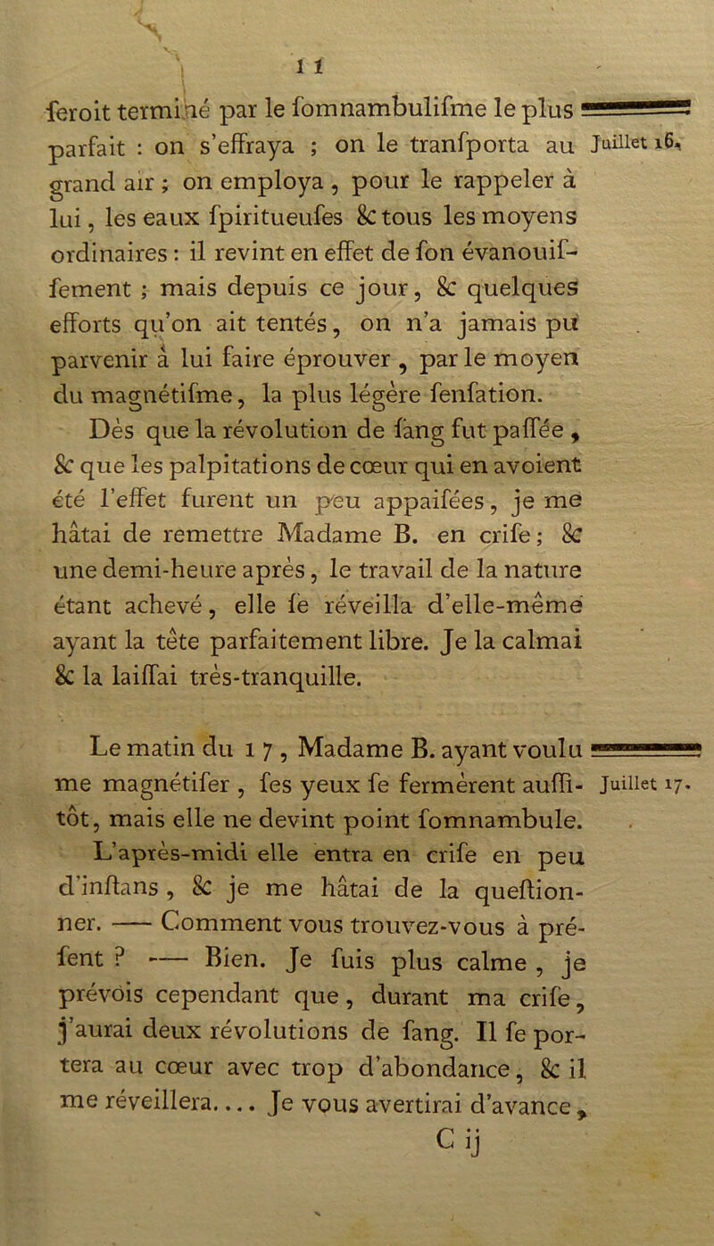 feroit terminé par le fomnambulifme le plus parfait : on s’effraya ; on le tranfporta au l6* grand air ; on employa , pour le rappeler à lui, les eaux fpiritueufes 8c tous les moyens ordinaires : il revint en effet de fon évanouif- fement ; mais depuis ce jour, 8c quelques efforts qu’on ait tentés, on n’a jamais pu parvenir à lui faire éprouver , parle moyen du magnétifme, la plus légère fenfation. Dès que la révolution de fàng fut paffée , Sc que les palpitations de cœur qui en avoient été l’effet furent un peu appaifées, je me hâtai de remettre Madame B. en crife ; Sc une demi-heure après, le travail de la nature étant achevé, elle fè réveilla d’elle-même ayant la tête parfaitement libre. Je la calmai Sc la laiffai très-tranquille. Le matin du 17, Madame B. ayant voulu 1 me magnétifer , fes yeux fe fermèrent auffi- Juillet 17. tôt, mais elle ne devint point fomnambule. L’après-midi elle entra en crife en peu d inflans , Sc je me hâtai de la queflion- ner. Comment vous trouvez-vous à pré- fent P — Bien. Je fuis plus calme , je prévois cependant que, durant ma crife, j’aurai deux révolutions de fang. Il fe por- tera au cœur avec trop d’abondance, 8c il me réveillera Je vous avertirai d’avance * Cij