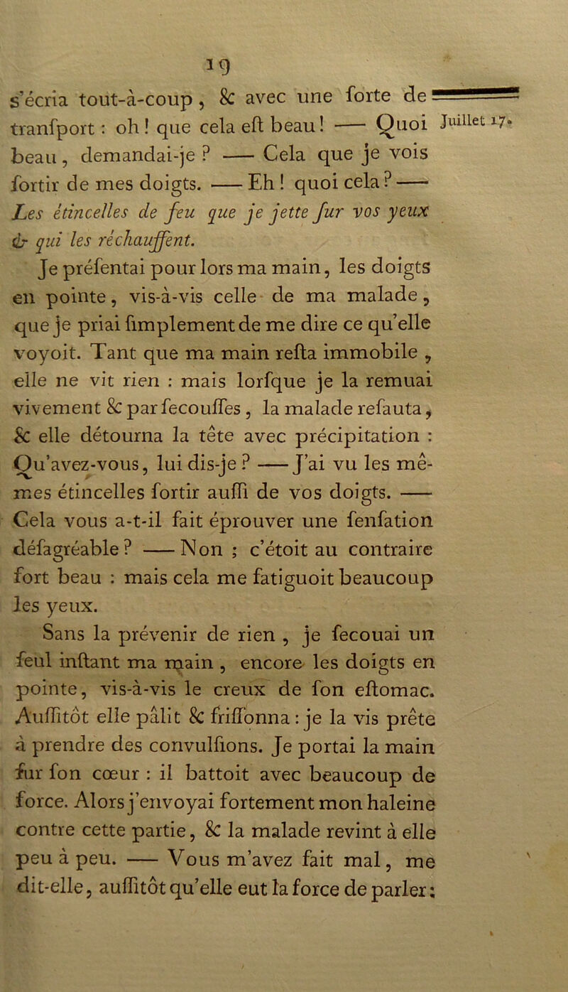 *9 s’écria tout-à-coup , k avec une forte de ■= tranfport : oh! que cela eft beau! Quoi ^Ulllet beau, demandai-je P Cela que je vois fortir de mes doigts. Eh ! quoi cela ? Les étincelles de feu que je jette fur vos y eux Ür qui les réchauffent. Je préfentai pour lors ma main, les doigts en pointe, vis-à-vis celle de ma malade ? que je priai fimplementde me dire ce quelle voyoit. Tant que ma main relia immobile , elle ne vit rien : mais lorfque je la remuai vivement k par fecoulfes , la malade refauta, k elle détourna la tête avec précipitation : Ou’avez-vous, lui dis-je ? J’ai vu les mê- mes étincelles fortir aufh de vos doigts. Cela vous a-t-il fait éprouver une fenfation défagréable? Non ; c’étoit au contraire fort beau : mais cela me fatiguoit beaucoup les yeux. Sans la prévenir de rien , je fecouai un feul inllant ma main , encore les doigts en pointe, vis-à-vis le creux de fon eftomac. Aulfitôt elle pâlit k frilfonna : je la vis prête à prendre des convulfions. Je portai la main fur fon cœur : il battoit avec beaucoup de force. Alors j’envoyai fortement mon haleine contre cette partie, & la malade revint à elle peu à peu. — Vous m’avez fait mal, me dit-elle, aulfitôt qu’elle eut la force de parler ;