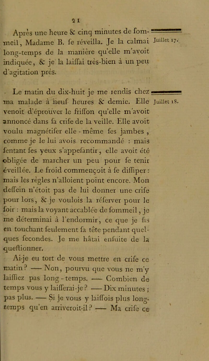 Après une heure 8c cinq minutes de fom- : meil, Madame B. fe réveilla. Je la calmai Juillet 17. long-temps de la manière quelle m avoit indiquée, & je la laiiïai très-bien à un peu d’agitation près. Le matin du dix-huit je me rendis chez — ma malade à neuf heures & demie. Elle juillet 18. venoit d’éprouver le friffon qu’elle m’avoit annoncé dans fa crife de la veille. Elle avoit voulu magnétifer elle - même fes jambes , comme je le lui avois recommandé : mais fentant fes yeux s’appefàntir, elle avoit été obligée de marcher un peu pour fe tenir éveillée. Le froid commençoit à fe difTiper : mais les règles n’alloient point encore. Mon delTein n’étoit pas de lui donner une crife pour lors, 8c je voulois la réferver pour le foir : mais la voyant accablée de fommeil, je me déterminai à l’endormir, ce que je fis en touchant feulement fa tête pendant quel- ques fécondés. Je me hâtai enfuite de la queflionner. Ai-je eu tort de vous mettre en crife ce matin? Non, pourvu que vous ne m’y laiiïiez pas long-temps. Combien de temps vous y laifTerai-je ? Dix minutes ; pas plus. — Si je vous y laiffois plus long- temps qu’en arriveroit-il ? Ma crife ce