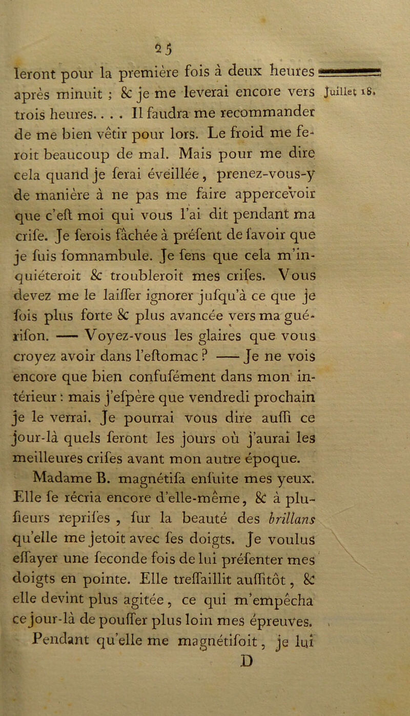 leront pour la première fois à deux heures -5=55 après minuit ; 8c je me lèverai encore vers Juillet trois heures.... Il faudra me recommander de me bien vêtir pour lors. Le froid nie fe- roit beaucoup de mal. Mais pour me dire cela quand je ferai éveillée , prenez-vous-y de manière à ne pas me faire apperceVoir que c’efl moi qui vous l’ai dit pendant ma crife. Je ferois fâchée à préfent de favoir que je fuis fomnambule. Je fens que cela m’in- quiéteroit & troubleroit mes crifes. V ous devez me le lailfer ignorer jufqu’à ce que je fois plus forte 8c plus avancée versmagué- rifon. Voyez-vous les glaires que vous croyez avoir dans l’eflomac ? Je ne vois encore que bien confufément dans mon in- térieur *. mais j’efpère que vendredi prochain je le verrai. Je pourrai, vous dire aufli ce jour-là quels feront les jours où j’aurai les meilleures crifes avant mon autre époque. Madame B. magnétifa enluite mes yeux. Elle fe récria encore d’elle-même, 8c à plu- fieurs reprifes , fur la beauté des brillans quelle mejetoitavec fes doigts. Je voulus elfayer une fécondé fois de lui préfenter mes doigts en pointe. Elle trelfaillit aulTitôt, & elle devint plus agitée , ce qui m’empêcha ce jour-là de pouffer plus loin mes épreuves. « Pendant qu’elle me magnétifoit, je lui D