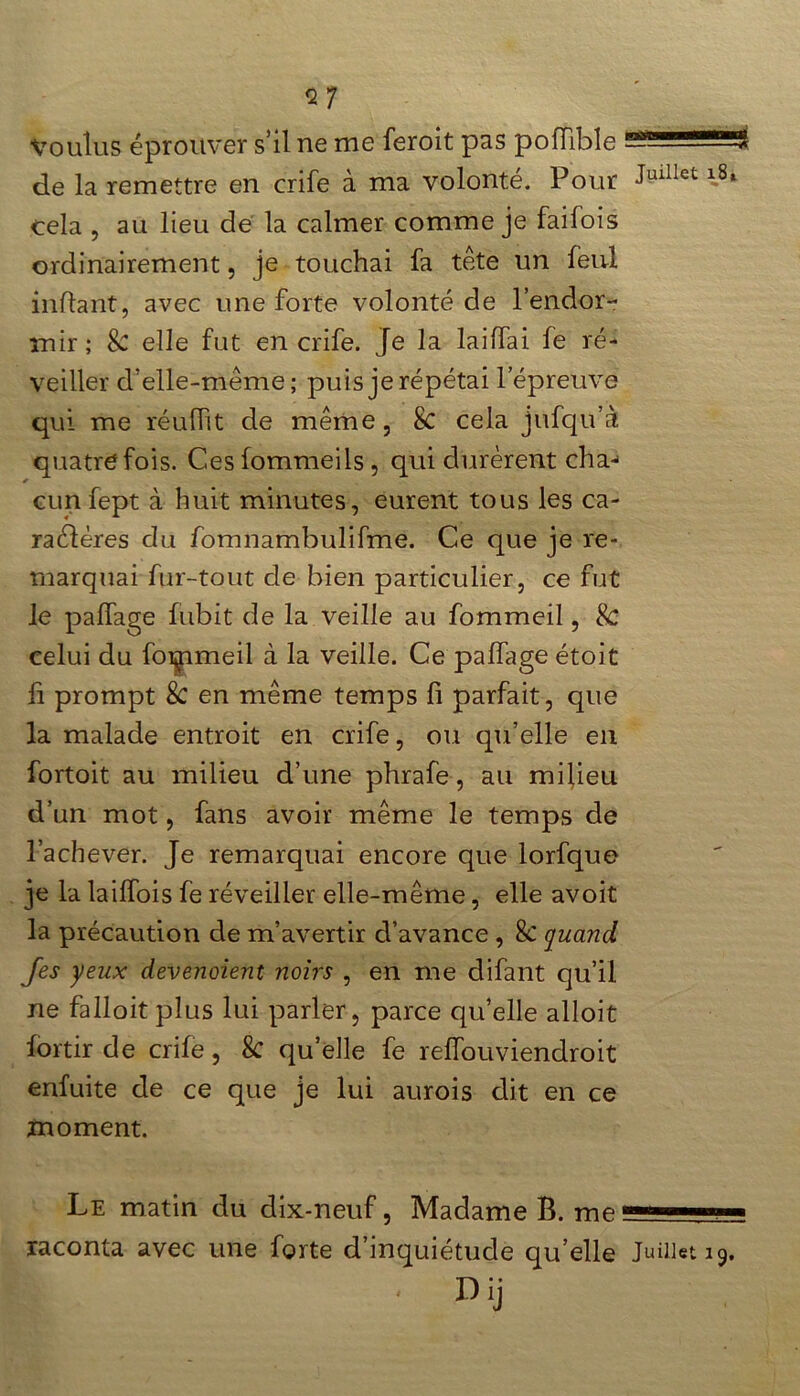 <27 Voulus éprouver s’il ne me feroit pas poiïible — de la remettre en crife à ma volonté. Pour Jmllet cela , au lieu de la calmer comme je faifois ordinairement, je touchai fa tête un feul in fiant, avec une forte volonté de l’endor- mir ; & elle fut en crife. Je la laiffai fe ré- veiller d’elle-même; puis je répétai l’épreuve qui me réufht de même, 8c cela jufqu’à quatre fois. Ces fommeils, qui durèrent cha-> * cun fept à huit minutes, eurent tous les ca- ractères du fomnambulifme. Ce que je re- marquai fur-tout de bien particulier, ce fut le palfage fubit de la veille au fommeil, 8c celui du fommeil à la veille. Ce palfage étoit fi prompt 8c en même temps fi parfait, que la malade entroit en crife, ou qu’elle en fortoit au milieu d’une phrafe, au milieu d’un mot, fans avoir même le temps de l’achever. Je remarquai encore que lorfque je la laiffois fe réveiller elle-même, elle avoit la précaution de m’avertir d’avance , 8c quand, fes yeux devenaient noirs , en me difant qu’il ne falloit plus lui parler, parce qu’elle alloit fortir de crife, k qu’elle fe relfouviendroit enfuite de ce que je lui aurois dit en ce moment. Le matin du dix-neuf, Madame P. me —— ■ raconta avec une forte d’inquiétude qu’elle Juillet 19. K Dij