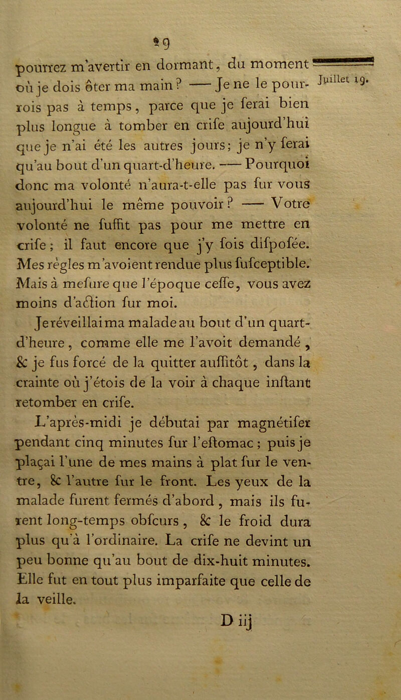 -9 pourrez m'avertir en dormant, du moment où je dois ôter ma main ? Je ne le pour- Julllet rois pas à temps, parce que je ferai bien plus longue à tomber en crife aujourd’hui que je n’ai été les autres jours; je n’y ferai qu’au bout d’un quart-d’heure. Pourquoi donc ma volonté n’aura-t-elle pas fur vous aujourd’hui le même pouvoir P Votre volonté ne fuffit pas pour me mettre en crife ; il faut encore que j’y fois difpofée. Mes régies m’a voient rendue plus fufceptible. Mais à mefure que l’époque celfe, vous avez moins d’aéiion fur moi. Je réveillai ma malade au bout d’un quart- d’heure , comme elle me l’avoit demandé , & je fus forcé de la quitter auffitôt, dans la crainte où j’étois de la voir à chaque inflant retomber en crife. L’après-midi je débutai par magnétifer pendant cinq minutes fur l’eftomac ; puis je plaçai l’une de mes mains à plat fur le ven- tre, 8c l’autre fur le front. Les yeux de la malade furent fermés d’abord , mais ils fu- rent long-temps obfcurs , 8c le froid dura plus qu’à l’ordinaire. La crife ne devint un peu bonne qu’au bout de dix-huit minutes. Elle fut en tout plus imparfaite que celle de la veille. Diij