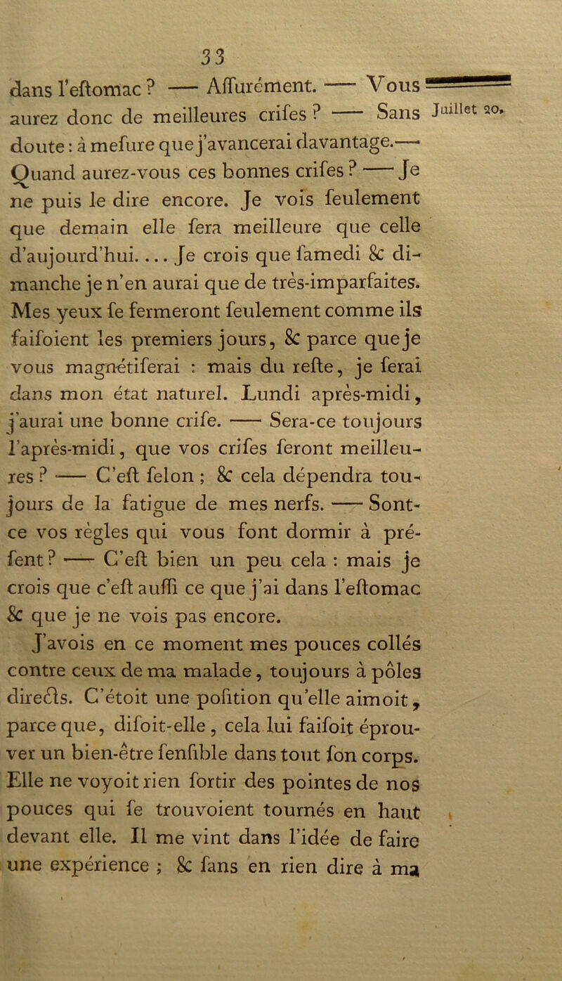 dans l’eftomac ? — Affinement. V ous “ aurez donc de meilleures crifes P Sans J|U^et doute : à mefure que j’avancerai davantage.—• Quand aurez-vous ces bonnes crifes ? Je ne puis le dire encore. Je vois feulement que demain elle fera meilleure que celle d’aujourd’hui.... Je crois que lamedi 8c di- manche je n’en aurai que de très-imparfaites. Mes yeux fe fermeront feulement comme ils faifoient les premiers jours, 8c parce que je vous magnétiferai : mais du relie, je ferai dans mon état naturel. Lundi après-midi, j’aurai une bonne cri fe. Sera-ce toujours l’après-midi, que vos crifes feront meilleu- res ? •— C’ell félon ; 8c cela dépendra tou- jours de la fatigue de mes nerfs. Sont- ce vos règles qui vous font dormir à pré- fent? C’ell bien un peu cela : mais je crois que c’eft auiïi ce que j’ai dans l’eflomac 8c que je ne vois pas encore. J’avois en ce moment mes pouces collés contre ceux de ma malade, toujours à pôles direèls. C’étoit une pofition quelle aimoit, parce que, diloit-elle , cela lui faifoit éprou- ver un bien-être fenfible dans tout fon corps. Elle ne voyoit rien fortir des pointes de nos pouces qui fe trouvoient tournés en haut devant elle. Il me vint dans l’idée de faire une expérience ; 8c fans en rien dire à ma