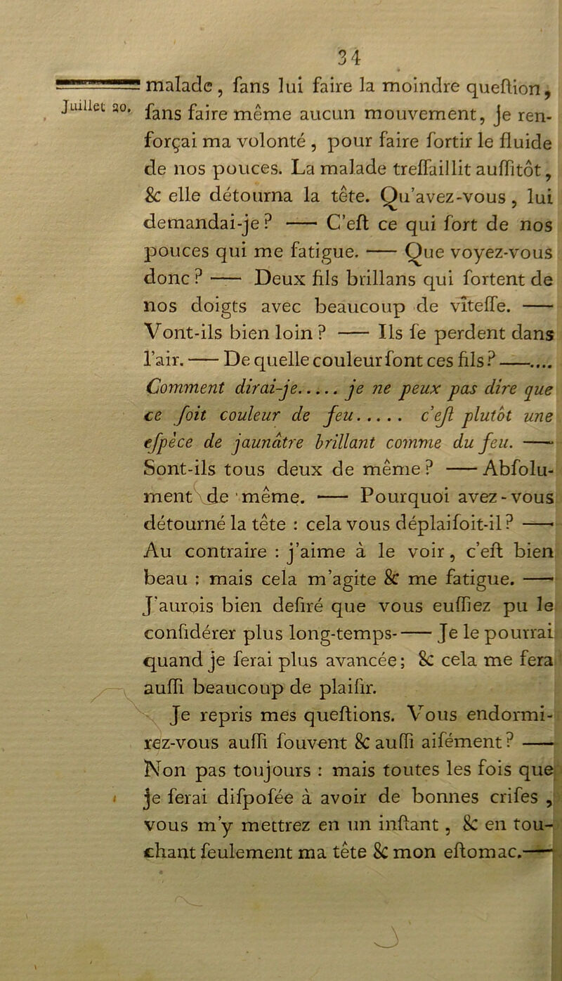 -  ' malade , fans lui faire la moindre queftion, Juillet 20. fans £ajre m£me auCQn mouvement, je ren- forçai ma volonté , pour faire fortir le fluide de nos pouces. La malade treffaillit auiïitôt, & elle détourna la tête. Qu’avez-vous, lui demandai-je? C’eft ce qui fort de nos pouces qui me fatigue. Que voyez-vous donc ? Deux fils brillans qui fortent de nos doigts avec beaucoup de vîteffe. Vont-ils bien loin ? Ils fe perdent dans l’air. De quelle couleur font ces fils ? .... Comment dirai-je je ne peux pas dire que ce [oit couleur de feu ceft plutôt une efpèce de jaunâtre brillant comme du feu. Sont-ils tous deux de même ? Abfolu- mentvie même. Pourquoi avez-vous détourné la tête : cela vous déplaifoit-il? Au contraire : j’aime à le voir, c’efl: bien beau ; mais cela m’agite & me fatigue. J’aurois bien defiré que vous eufliez pu le confidérer plus long-temps- Je le pourrai quand je ferai plus avancée ; 8c cela me fera aufïi beaucoup de plaiflr. Je repris mes queftions. Vous endormi- rez-vous aufïi fouvent Sc auffi aifément? Non pas toujours : mais toutes les fois que i je ferai difpofée à avoir de bonnes crifes , vous m’y mettrez en un inftant, Sc en tou- chant feulement ma tête 8c mon eftomac.
