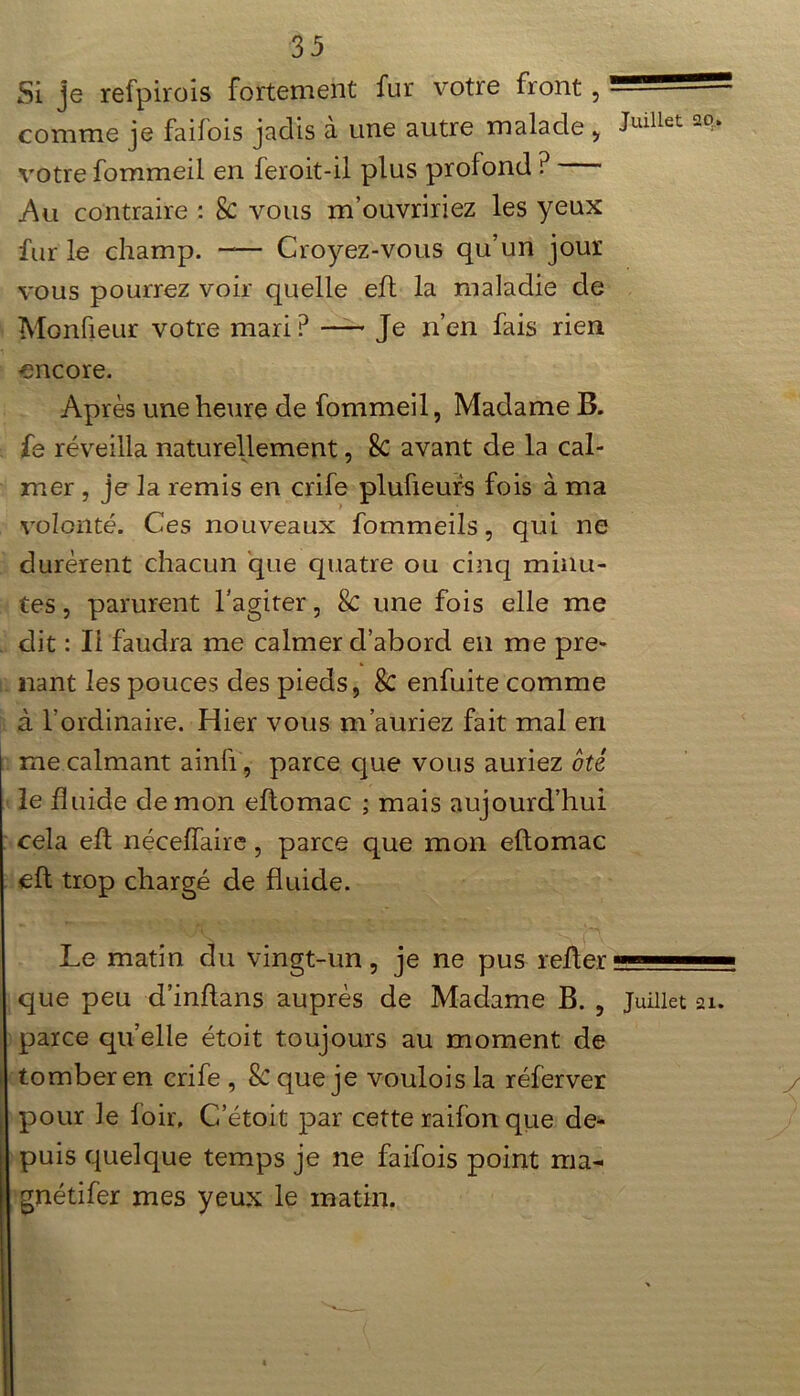 Si je refpirois fortement fur votre front, — comme je faifois jadis à une autre malade , Julllet votre fommeil en feroit-il plus profond ? Au contraire : 8c vous m’ouvririez les yeux fur le champ. -— Croyez-vous qu’un jour vous pourrez voir quelle eft la maladie de Monfieur votre mari P Je n’en fais rien encore. Après une heure de fommeil, Madame B. fe réveilla naturellement, 8c avant de la cal- mer , je la remis en crife plufieurs fois à ma volonté. Ces nouveaux fommeils, qui ne durèrent chacun que quatre ou cinq minu- tes , parurent l’agiter, 8c une fois elle me dit : Ii faudra me calmer d’abord en me pre- nant les pouces des pieds, 8c enfuite comme à l'ordinaire. Hier vous m’auriez fait mal en me calmant ainfi, parce que vous auriez ôté le fluide démon eflomac ; mais aujourd’hui cela efl néceffaire, parce que mon eftomac eft trop chargé de fluide. Le matin du vingt-un, je ne pus relier —— que peu d’inftans auprès de Madame B. , Juillet parce quelle étoit toujours au moment de tomber en crife , Sc que je voulois la réferver pour le foir, C’étoit par cette raifon que de- puis quelque temps je ne faifois point ma- gnétifer mes yeux le matin.