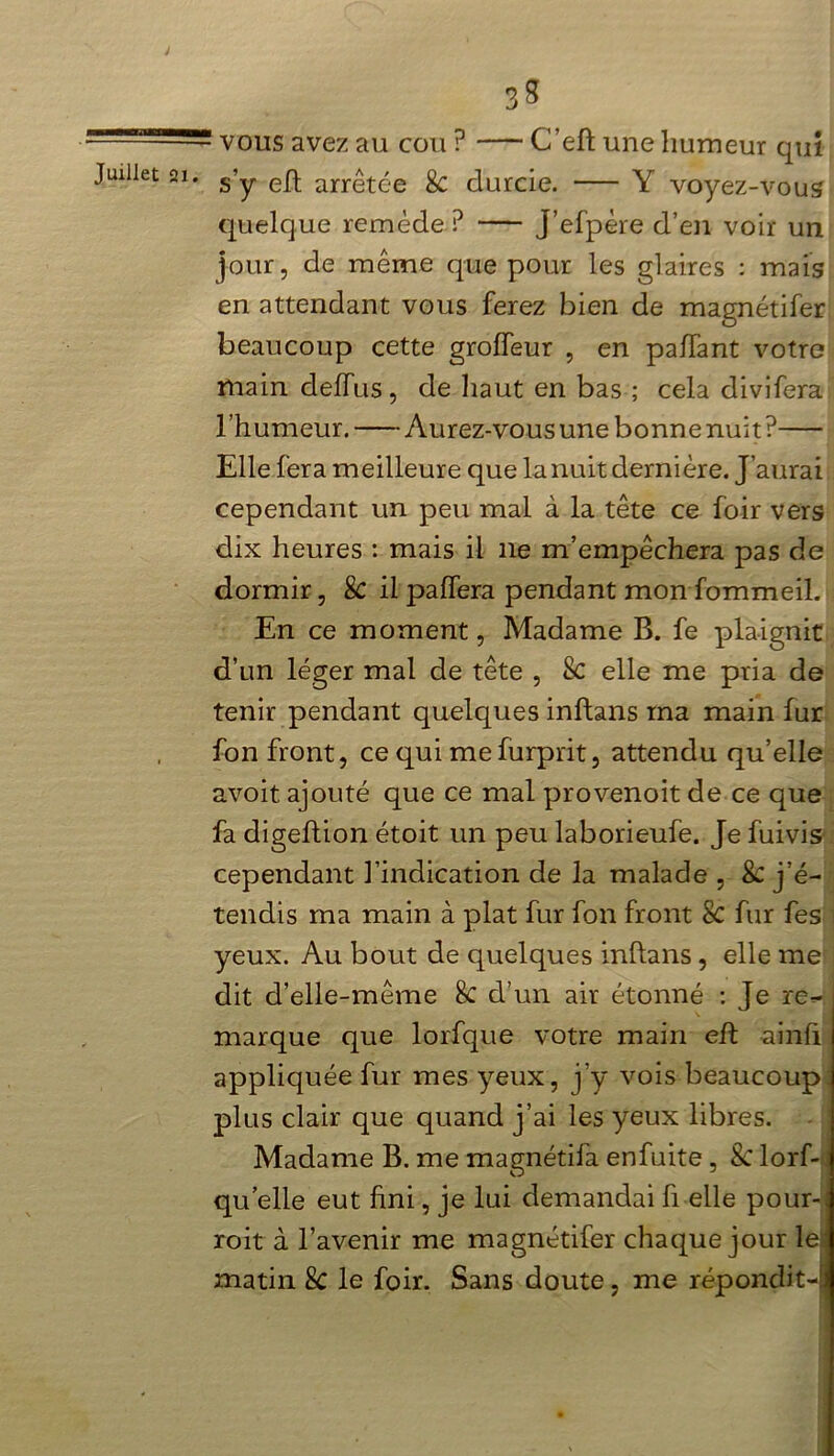 ' vous avez au cou ? C’eh une humeur qui s’y eh arrêtée & durcie. Y voyez-vous quelque remède ? J’efpère d’en voir un jour, de même que pour les glaires : mais en attendant vous ferez bien de magnétifer beaucoup cette groffeur , en paffant votre main deffus, de haut en bas ; cela divifera l’humeur. Aurez-vous une bonne nuit? Elle fera meilleure que la nuit dernière. J’aurai cependant un peu mal à la tête ce foir vers dix heures : mais il 11e m’empêchera pas de dormir, 8c il paffera pendant mon fommeil. En ce moment, Madame B. fe plaignit d’un léger mal de tête , & elle me pria de tenir pendant quelques inhans ma main fur fon front, ce qui mefurprit, attendu qu’elle avoit ajouté que ce mal provenoit de ce que fa digehion étoit un peu laborieufe. Je fuivis cependant l’indication de la malade , 8c j’é- tendis ma main à plat fur fon front 8c fur fe s yeux. Au bout de quelques inhans, elle me dit d’elle-même 8c d’un air étonné : Je re- marque que lorfque votre main eh ainli appliquée fur mes yeux, j’y vois beaucoup plus clair que quand j’ai les yeux libres. Madame B. me magnétifa enfuite , 8c lorf- qu elle eut fini, je lui demandai h elle pour- roit à l’avenir me magnétifer chaque jour le:‘ matin 8c le foir. Sans doute, me répondit- J