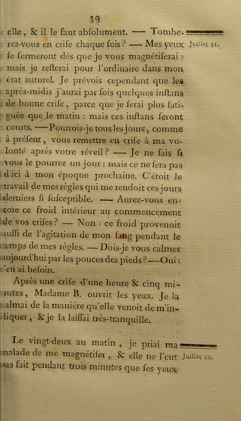 elle , & il le faut absolument. — Tombe- rez-vous en crife chaque fois ? Mes yeux Juillet fe fermeront dès que je vous magnétiferai : mais je refterai pour l’ordinaire dans mon i état naturel. Je prévois cependant que les après-midis j’aurai par fois quelques inftans de bonne crife, parce que je ferai plus fati- guée que Je matin : mais ces inftans feront courts. Pourrois-je tous les jours, comme à préfent, vous remettre en crife à ma vo- lonté après votre réveil? Je ne fais fi vous le pourrez un jour : mais ce ne fera pas d’ici à mon époque prochaine. C etoit le travail de mes règles qui me rendoit ces jours derniers fi fufceptible. Aurez-vous en- core ce froid intérieur au commencement de vos crife s ? — Non : ce froid provenoit miïi de l’agitation de mon fang pendant le „emps de mes réglés. — Dois-je vous calmer mjourd’hui par les pouces des pieds ? -— Oui : ’en ai befoin. Après une crife d’une heure 8c cinq mi- îutes, Madame B. ouvrit les yeux. Je la aimai de la manière qu elle venoit de m in-1 liquer , &je la lailfai très-tranquille. Le vingt-deux au matin , je priai ma naïade de me magnétifèr , 8c elle ne l’eut Juillet 25 >as fait pendant trois minutes que fes yeux