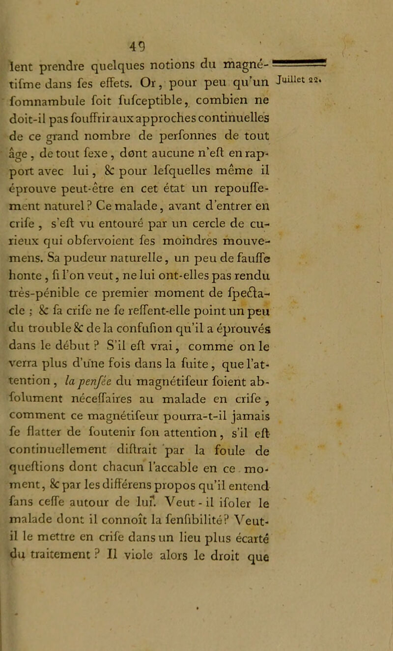 lent prendre quelques notions du magne- îifme dans fes effets. Or, pour peu qu’un fomnambule foit fufceptible, combien ne doit-il pas fouffrir aux approches continuelles de ce grand nombre de perfonnes de tout âge , de tout fexe, dont aucune n’efl en rap- port avec lui, & pour lefquelles même il éprouve peut-être en cet état un repouffe- ment naturel? Ce malade, avant d’entrer en crife , s’eft vu entouré par un cercle de cu- rieux qui obfervoient fes moindres mouve- mens. Sa pudeur naturelle, un peu de fauffe honte , ft l’on veut, ne lui ont-elles pas rendu très-pénible ce premier moment de fpeéla- cle ; & fa crife ne fe reffent-elle point un peu du trouble & de la confufion qu’il a éprouvés dans le début ? S’il efl vrai, comme on le verra plus d’une fois dans la fuite, que l’at- tention , la penfée du magnétifeur foient ab- folument néceffaires au malade en crife , comment ce magnétifeur pourra-t-il jamais fe flatter de foutenir fon attention, s’il eft continuellement diftrait par la fouie de queflions dont chacun l’accable en ce mo- ment , 8c par les diflérens propos qu’il entend fans cefle autour de lu?. Veut-il ifoler le malade dont il connoît la fenfibilité? Veut- il le mettre en crife dans un lieu plus écarté du traitement ? Il viole alors le droit que