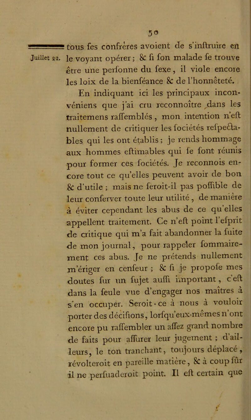 1 tous fes confrères avoient de s’inftruire en Juillet 22. le voyant opérer ; 8c fi fon malade fe trouve être une perfonne du fexe, il viole encore les loix de la bienféance 8c de l’honnêteté. En indiquant ici les principaux incon- véniens que j’ai cru reconnoître ,dans les traitemens rafïemblés , mon intention neft nullement de critiquer les fociétés relpeêla- bles qui les ont établis; je rends hommage aux hommes eftimables qui le font réunis pour former ces fociétés. Je reconnois en- core tout ce quelles peuvent avoir de bon 8c d’utile ; mais ne feroit-il pas polfible de leur conferver toute leur utilité , de maniéré à éviter cependant les abus de ce qu’elles appellent traitement. Ce n’eft point l’efprit de critique qui m’a fait abandonner la fuite de mon journal, pour rappeler fommaire- ment ces abus. Je ne prétends nullement m’ériger en cenfeur ; 8c fi je propofe mes doutes fur un fujet auffi important, c’eft dans la feule vue d’engager nos maîtres à s en occuper. Seroit-ce a nous à vouloir porter des décifions, lorfqu’eux-mêmes n ont encore pu ralfembler un alfez grand nombre de faits pour affiner leur jugement ; d’ail- leurs, le ton tranchant, toujours déplacé, révolteroit en pareille matière, 8c à coupfûr il ne perfuadcroit point. Il eft certain que