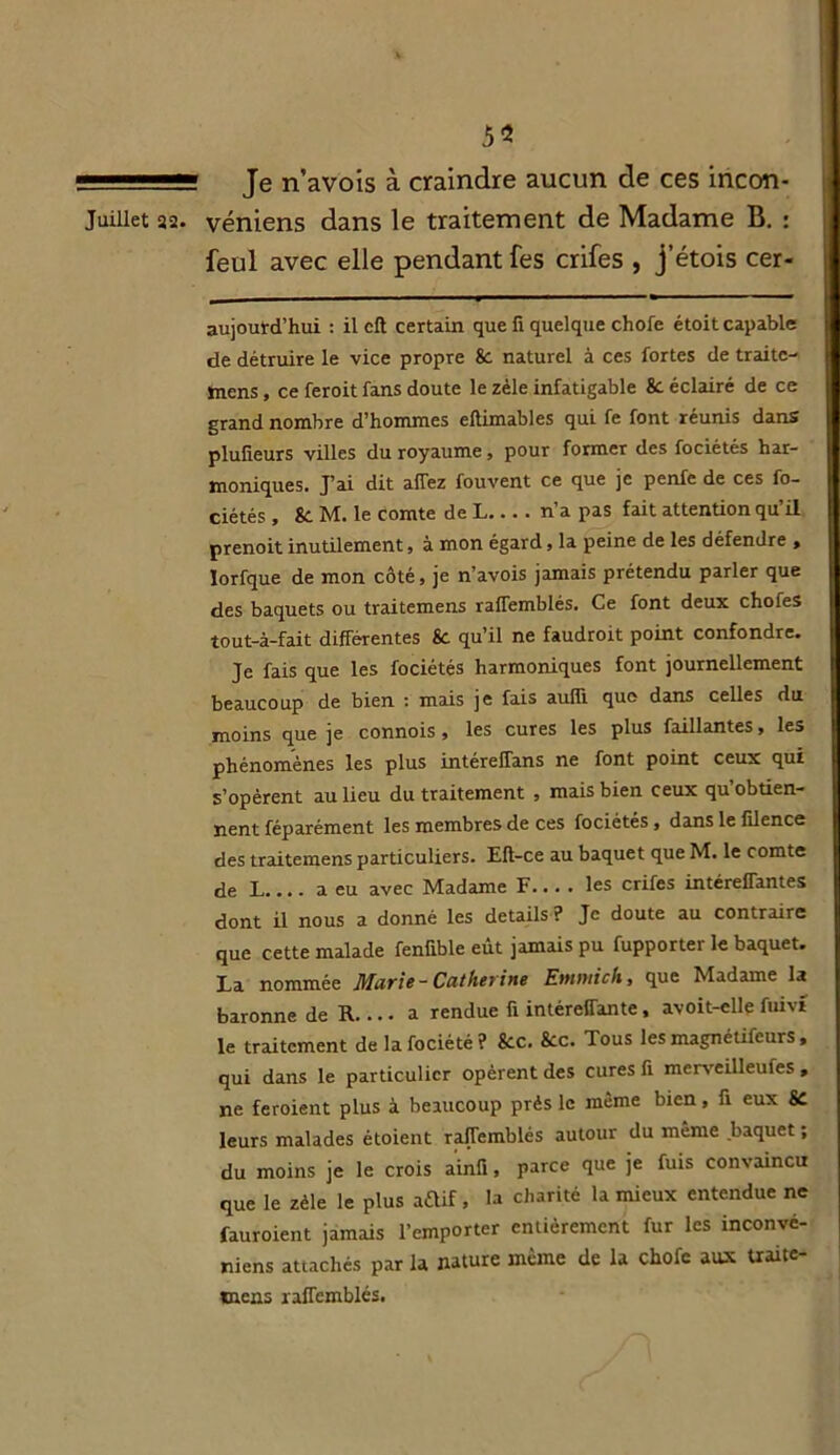 5* 11 ■■ Je n’avois à craindre aucun de ces incon- Juiliet 32. véniens dans le traitement de Madame B. : feul avec elle pendant fes crifes , j’étois cer- aujoutd’hui : il cft certain que fi quelque chofe étoit capable de détruire le vice propre 8c naturel à ces fortes de traite- mens, ce feroit fans doute le zèle infatigable 8c éclairé de ce grand nombre d’hommes eftimables qui fe font réunis dans plufieurs villes du royaume, pour former des fociétés har- moniques. J’ai dit allez fouvent ce que je penfe de ces fo- ciétés , 8c M. le comte de L... . n’a pas fait attention qu’il prenoit inutilement, à mon égard, la peine de les défendre , lorfque de mon côté, je n’avois jamais prétendu parler que des baquets ou traitemens ralTemblés. Ce font deux chofes tout-à-fait différentes 8c qu’il ne faudroit point confondre. Je fais que les fociétés harmoniques font journellement beaucoup de bien : mais je fais aulïï que dans celles du moins que je connois , les cures les plus faillantes, les phénomènes les plus intérefTans ne font point ceux qui s’opèrent au lieu du traitement , mais bien ceux qu obtien- nent féparément les membres de ces fociétés , dans le filence des traitemens particuliers. Eft-ce au baquet que M. le comte de L a eu avec Madame F les crifes intéreffantes dont il nous a donné les details ? Je doute au contraire que cette malade fenfible eût jamais pu fupporter le baquet. La nommée Marie-Catherine Etnmich, que Madame la baronne de R a rendue fi intéreffante, avoit-elle fuivt le traitement de la fociété ? 8oc. 8cc. Tous les magnélifeurs , qui dans le particulier opèrent des cures fi merveilleufes , ne feroient plus à beaucoup près le même bien, fi eux SC leurs malades étoient rafTemblés autour du même baquet ; du moins je le crois ainfi, parce que je fuis convaincu que le zèle le plus aftif, la charité la mieux entendue ne fauroient jamais l’emporter entièrement fur les inconvé- niens attachés par la nature même de la chofe aux traite* mens rafTemblés.