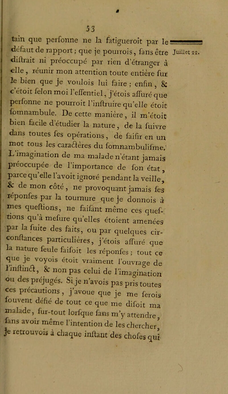 tain que perfonne ne la fatiguerait par le défaut de rapport ; que je pourrois, fans être didrait ni préoccupé par rien d’étranger à elle , réunir mon attention toute entière fur le bien que je voulois lui faire ; enfin , 8c c étoit félon moi 1 elfentiel, j’étois affuré que perfonne ne pourroit l’indruire quelle étoit fomnambule. De cette manière, il metoit bien facile d’étudier la nature, de la fuivre dans toutes fes opérations, de faifir en un mot tous les caractères du fomnambulifme; L imagination de ma malade n'étant jamais préoccupée de l’importance de fon état, parce quelle l’avoit ignoré pendant la veille’ & de mon côté, ne provoquant jamais fes léponfes par la tournure que je donnois à mes quedions, ne faifant même ces quef- tions qu à mefure quelles étoient amenées par la fuite des faits, ou par quelques cir- condances particulières, jetois affuré que a nature feule faifoit les réponfes ; tout ce que je voyoïs étoit vraiment l’ouvrage de l’indina, & non pas celui de l’imagination ou des préjugés. Si je n’avois pas pris toutes ces précautions , j’avoue que je me ferois fouvent défié de tout ce que me difoit ma malade, fur-tout lorfque fans m’y attendre fans avoir même l’intention de les chercher5 je retrouvois à chaque indant des chofes qui Juillet