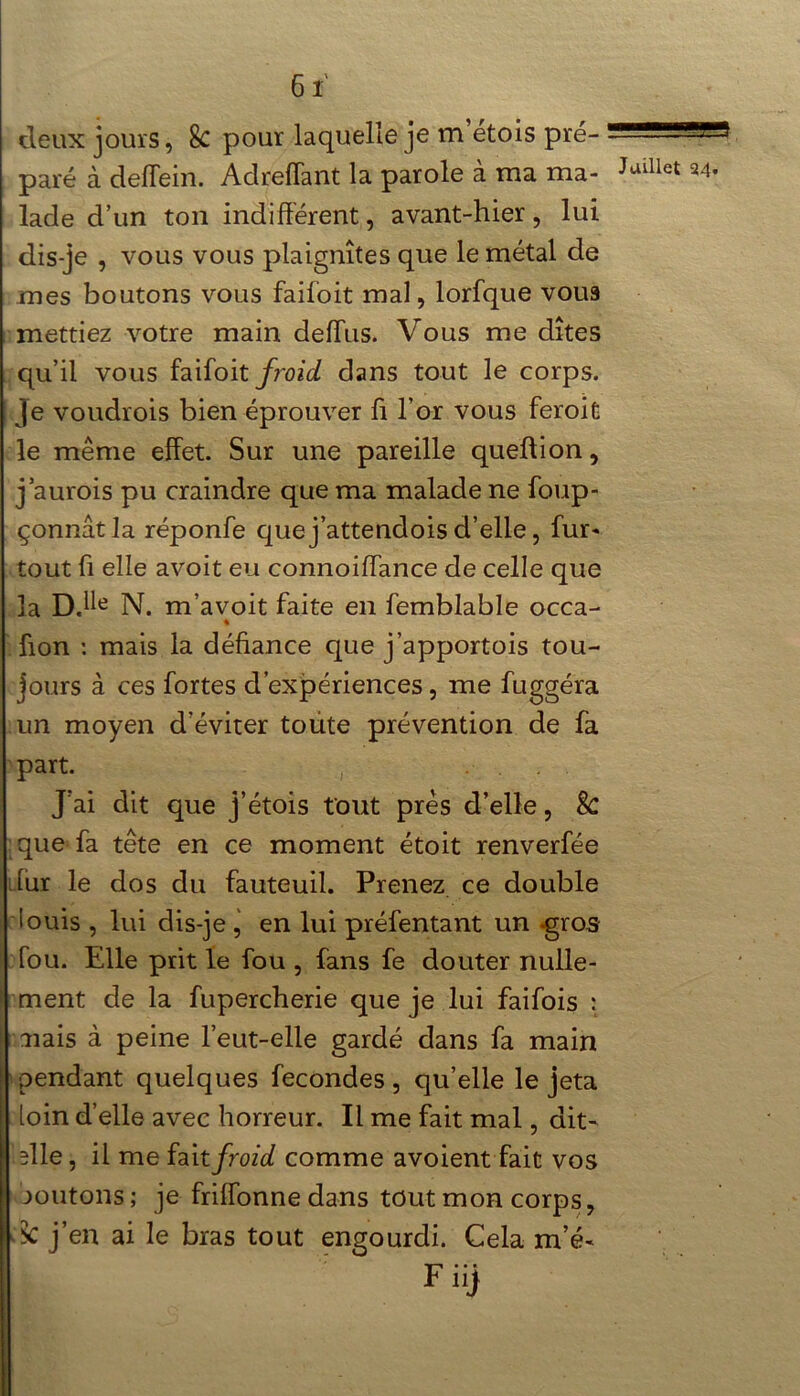 deux jours, 8c pour laquelle je m etois pré- paré à deffein. Adreffant la parole à ma ma- lade d’un ton indifférent, avant-hier, lui dis-je , vous vous plaignîtes que le métal de mes boutons vous failoit mal, lorfque voua mettiez votre main deffus. Vous me dîtes qu’il vous faifoit froid dans tout le corps. Je voudrois bien éprouver ff l’or vous feroit le même effet. Sur une pareille queftion, j’aurois pu craindre que ma malade ne foup- çonnâtla réponfe que j’attendois d’elle, fur- tout fi elle avoit eu connoiffance de celle que la DJle N. m’avoit faite en femblable occa- ffon : mais la défiance que j’apportois tou- jours à ce s fortes d’expériences, me fuggéra un moyen d’éviter toute prévention de fa part. J’ai dit que j’étois tout près d’elle, 8c que fa tête en ce moment étoit renverfée dur le dos du fauteuil. Prenez ce double louis , lui dis-je , en lui préfentant un -gros fou. Elle prit le fou , fans fe douter nulle- ment de la fupercherie que je lui faifois : nais à peine l’eut-elle gardé dans fa main pendant quelques fécondés , qu’elle le jeta loin d’elle avec horreur. Il me fait mal, dit- die, il me fait froid comme avoient fait vos aoûtons ; je friffonne dans tout mon corps, k j’en ai le bras tout engourdi. Cela m’é- F 11} Juillet