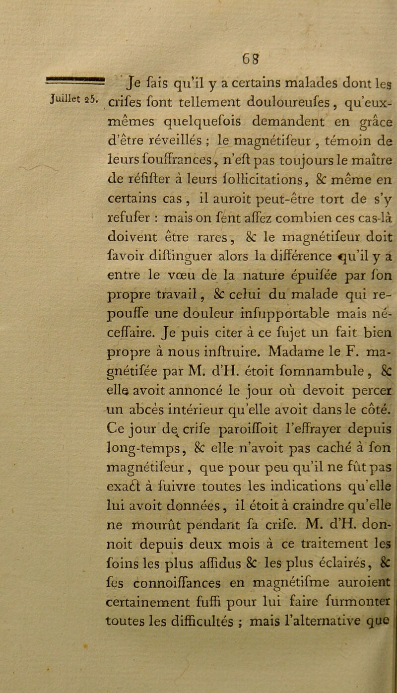! Je fais qu’il y a certains malades dont les crifes font tellement douloureufes, qu’eux- mêmes quelquefois demandent en grâce d’être réveillés ; le magnétifeur , témoin de leurs fouffrances* n’eft pas toujours le maître de réfifter à leurs lollicitations, 8c même en certains cas , il auroit peut-être tort de s’y refufer : mais on fent alfez combien ces cas-là doivent être rares, 8c le magnétifeur doit favoir diftinguer alors la différence qu’il y a entre le vœu de la nature épuifee par fon propre travail, & celui du malade qui re- pouffe une douleur infupportable mais né- ceffaire. Je puis citer à ce fujet un fait bien propre à nous inftruire. Madame le F. ma- gnétifée par M. d’H. étoit fomnambule , 8c elle avoit. annoncé le jour où devoit percer un abcès intérieur quelle avoit dans le côté. Ce jour de^ crife paroilfoit l’effrayer depuis long-temps, 8c elle n’avoit pas caché à fon magnétifeur , que pour peu qu’il ne fût pas exaél à fuivre toutes les indications qu'elle lui avoit données, il étoit à craindre qu’elle ne mourût pendant fa crife. M. d’H. don- noit depuis deux mois à ce traitement les foins les plus aiïidus 8c les plus éclairés, Sc fes connoifFances en magnétifme auroient certainement fufh pour lui faire furmonter toutes les difficultés ; mais l’alternative que