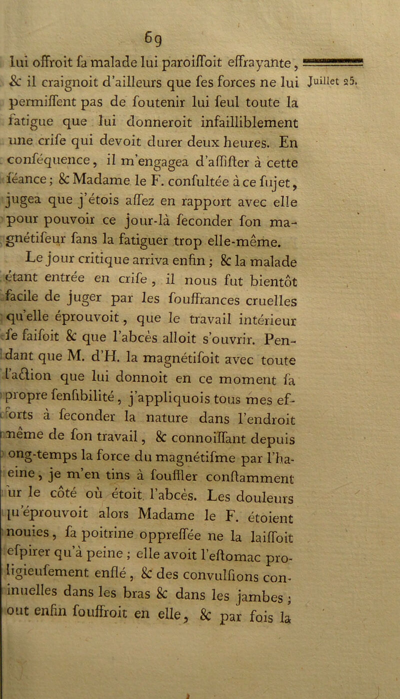 6g lui offroit fa malade lui paroiffoit effrayante, — & il craignoit d’ailleurs que fes forces ne lui Juillet 25. permiffent pas de foutenir lui feul toute la fatigue que lui donneroit infailliblement une crife qui devoit durer deux heures. En conféquence, il m’engagea d’affifter à cette feance ; k Madame le F. confultée à ce fujet, jugea que j’étois affez en rapport avec elle pour pouvoir ce jour-là féconder fon ma- gnétifeur fans la fatiguer trop elle-même. Le jour critique arriva enfin ; 8c la malade étant entrée en crife , il nous fut bientôt facile de juger par les fouffrances cruelles quelle éprouvoit, que le travail intérieur fe faifoit k que l’abcès alloit s’ouvrir. Pen- dant que M. d’H. la magnétifoit avec toute laèlion que lui donnoit en ce moment fa propre fenfibilité, j’appliquois tous mes ef- forts à féconder la nature dans l’endroit neme de fon travail, 8c connoiffant depuis ong-temps la force du magnétifme par l’ha- eine, je m en tins à fouiller conftamment ur le cote ou etoit 1 abcès. Les douleurs pi éprouvoit alors Madame le F. étoient nouies, fa poitrine oppreffée ne la laiffoit efpirer qu’à peine ; elle avoit l’eftomac pro- ligieufement enflé , & des convulfions con- inuelles dans les bras k dans les jambes ; ont enfin fouffroit en elle, 8c par fois la