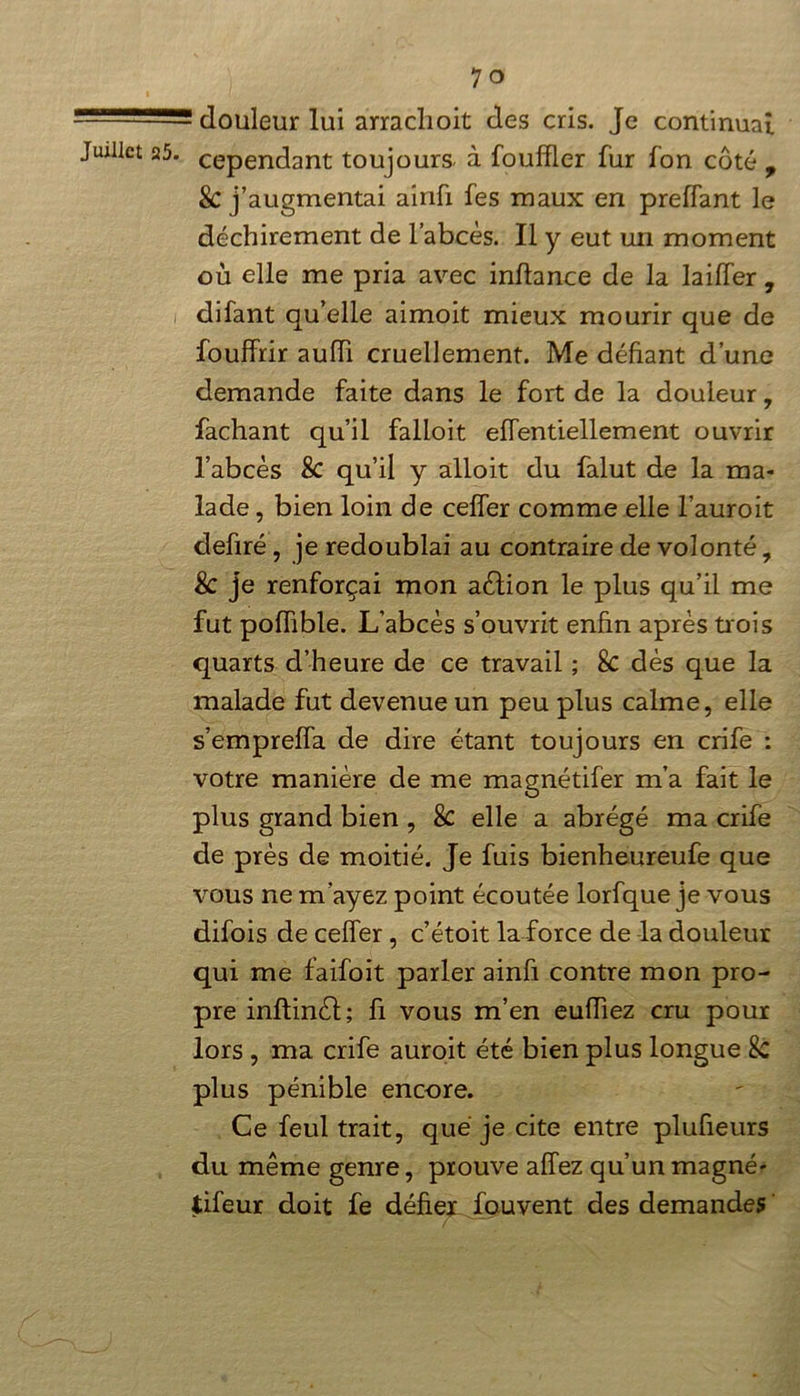 ! douleur lui arraclioit des cris. Je continuai cependant toujours, à fouffler fur fon côté , & j’augmentai airifi fes maux en preffant le déchirement de l’abcès. Il y eut un moment où elle me pria avec inllance de la laiffer , difant qu’elle aimoit mieux mourir que de fouffrir aufli cruellement. Me défiant d’une demande faite dans le fort de la douleur, fachant qu’il falloit elfentiellement ouvrir l’abcès &C qu’il y alloit du falut de la ma- lade , bien loin de ceffer comme elle l’auroit defiré, je redoublai au contraire de volonté, Sc je renforçai mon aélion le plus qu’il me fut poffible. L’abcès s’ouvrit enfin après trois quarts d’heure de ce travail ; 8c dès que la malade fut devenue un peu plus calme, elle s’empreffa de dire étant toujours en crife : votre manière de me magnétifer m’a fait le plus grand bien , & elle a abrégé ma crife de près de moitié. Je fuis bienheureufe que vous ne m'ayez point écoutée lorfque je vous difois de ceffer, c’étoit la force de la douleur qui me faifoit parler ainfi contre mon pro- pre inftinèl; fi vous m’en eufliez cru pour lors , ma crife auroit été bien plus longue & plus pénible encore. Ce feul trait, que je cite entre plufieurs du même genre, prouve allez qu’un magné- tifeur doit fe défier fou vent des demandes