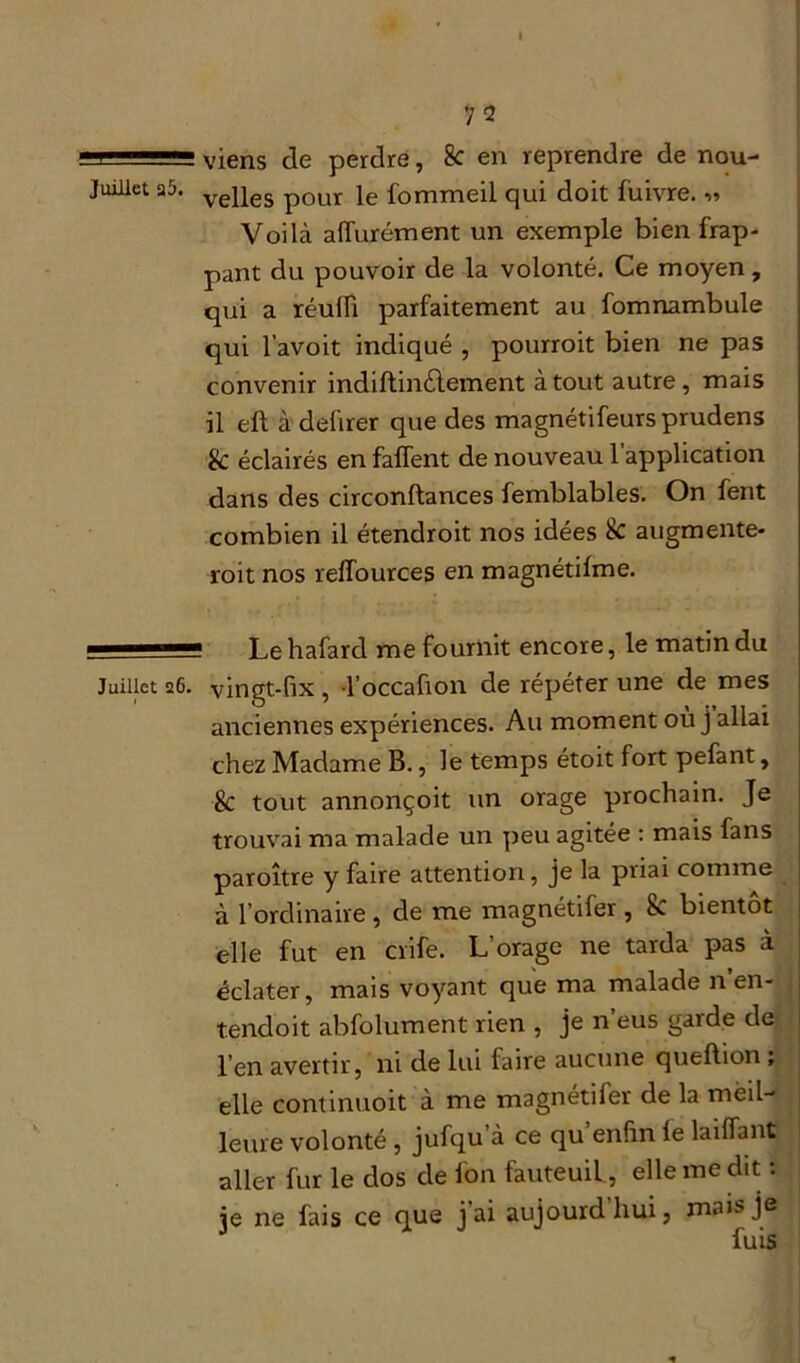 viens de perdre, 8c en reprendre de nou- Juillet a5. yepes p0ur fommeil qui doit fuivre. « Voilà affurément un exemple bien frap- pant du pouvoir de la volonté. Ce moyen, qui a réulii parfaitement au fomnambule qui l’avoit indiqué , pourroit bien ne pas convenir indiftindtement atout autre, mais il elt à defirer que des magnétifeurs prudens & éclairés en faffent de nouveau l’application dans des circonstances femblables. On fent combien il étendroit nos idées & augmente- roit nos reffources en magnétilme. —— Le hafard me fournit encore, le matin du Juillet 26. vingt-fix , l’occaüon de répéter une de mes anciennes expériences. Au moment où j allai chez Madame B., le temps étoit fort pefant, ■8c tout annonçoit un orage prochain. Je trouvai ma malade un peu agitée : mais fans paroître y faire attention, je la priai comme à l’ordinaire, de me magnétifer , & bientôt elle fut en crife. L’orage ne tarda pas à éclater, mais voyant que ma malade n’en- tendoit abfolument rien , je n’eus garde de l’en avertir, ni de lui faire aucune queftion , elle continuent à me magnétifer de la meil- leure volonté , jufqu’à ce qu’enftn le biffant aller fur le dos cle l'on fauteuil, elle me dit : je ne fais ce que j ai aujourdhui, mais je