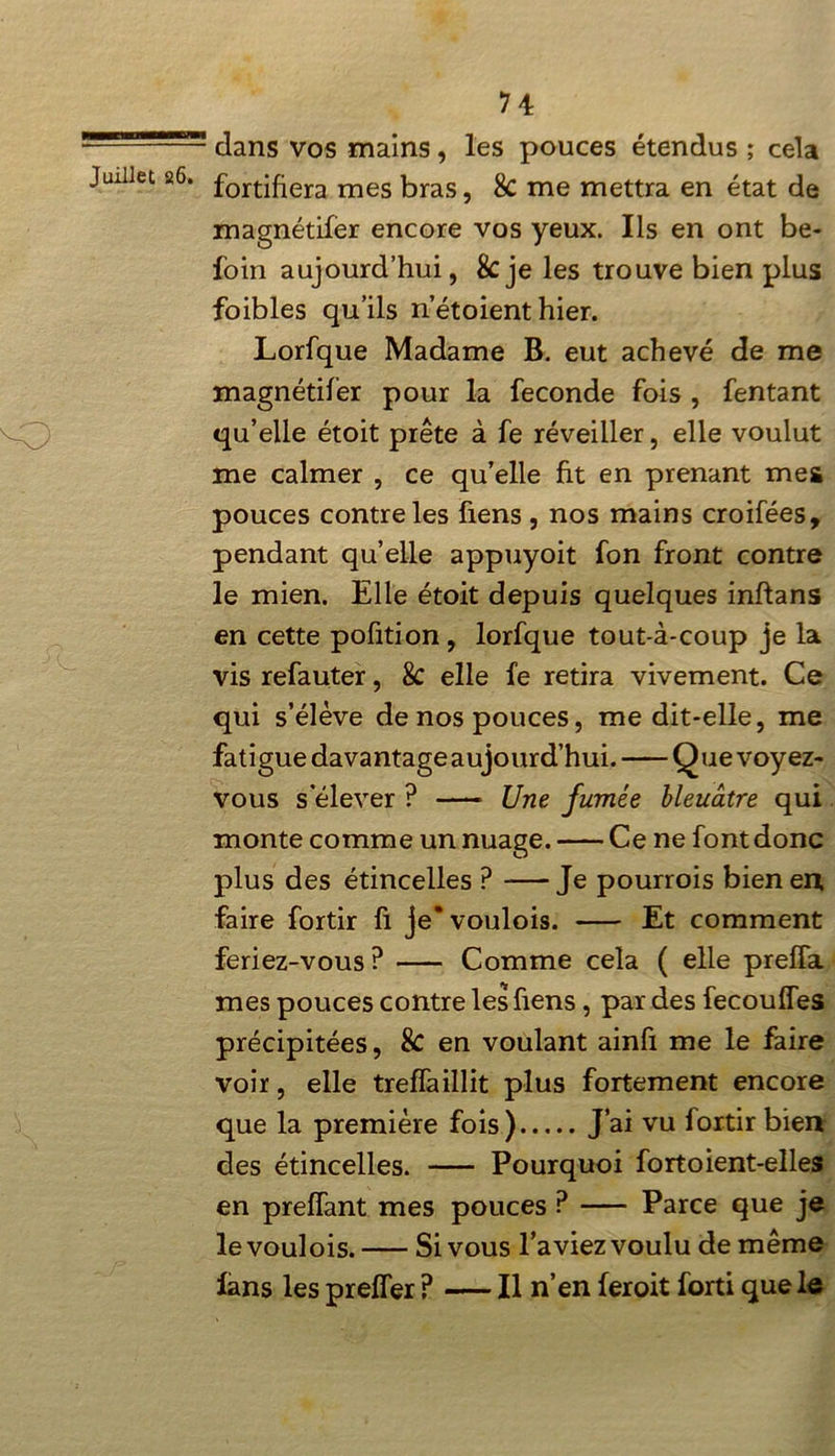 5=5555=55 dans vos mains, les pouces étendus ; cela Juillet 26. fortifiera mes bras, & me mettra en état de magnétifer encore vos yeux. Ils en ont be- foin aujourd’hui, 8cje les trouve bien plus foibles qu’ils n’étoient hier. Lorfque Madame B. eut achevé de me magnétifer pour la fécondé fois , Tentant qu’elle étoit prête à fe réveiller, elle voulut me calmer , ce qu’elle fit en prenant mes pouces contre les fiens , nos mains croifées, pendant qu’elle appuyoit fon front contre le mien. Elle étoit depuis quelques inflans en cette pofition , lorfque tout-à-coup je la vis refauter, 8c elle fe retira vivement. Ce qui s’élève de nos pouces, me dit-elle, me fatigue davantage aujourd’hui. Que voyez- vous s’élever ? Une fumée bleuâtre qui monte comme un nuage. Ce ne font donc plus des étincelles P Je pourrois bien en. faire fortir fi je* voulois. Et comment feriez-vous ? Comme cela ( elle preïïa mes pouces contre les fiens, par des fecouffes précipitées, 8c en voulant ainfi me le faire voir, elle treffaillit plus fortement encore que la première fois) J’ai vu fortir bien des étincelles. — Pourquoi fort oient-elles en preffant mes pouces ? Parce que je le voulois. Si vous l’aviez voulu de même fans les preffer P — Il n’en fer oit forti que le