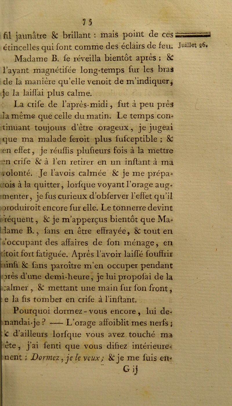 1 fil jaunâtre k brillant : mais point de ces étincelles qui font comme des éclairs de feu. Madame B. fe réveilla bientôt après ; k l’ayant magnétifée long-temps fur les bras de la manière qu’elle venoit de m’indiquer, je la laiffai plus calme. La crife de l’après-midi, fut à peu près la même quê celle du matin. Le temps com tinuant toujours d’être orageux, je jugeai que ma malade feroit plus fufceptible ; 8c en effet, je réuffis plufieurs fois à la mettre en crife k à l’en retirer en un inflant à ma volonté. Je l’avois calmée 8c je me prépa- :ois à la quitter, lorfque voyant l’orage aug- menter, je fus curieux d’obferver l’effet qu’il aroduiroit encore fur elle. Le tonnerre devint : féquent, 8c je m’apperçus bientôt que Ma- iame B., fans en être effrayée, 8c tout en /occupant des affaires de fon ménage, en ; koit fort fatiguée. Après l’avoir laiffé fouffrir ûnfi 8c fans paroître m’en occuper pendant arès d’une demi-heure, je luipropofai de la :almer , 8c mettant une main fur fon front, e la fis tomber en crife à l’inftant. Pourquoi dormez-vous encore, lui de- nandai-je ? -— L’orage affoibîit mes nerfs ; Sc d’ailleurs lorfque vous avez touché ma ête, j’ai fenti que vous difiez intérieure- nent ; Dormez, je le veux; k je me fuis en- Gij Juillet 26. I