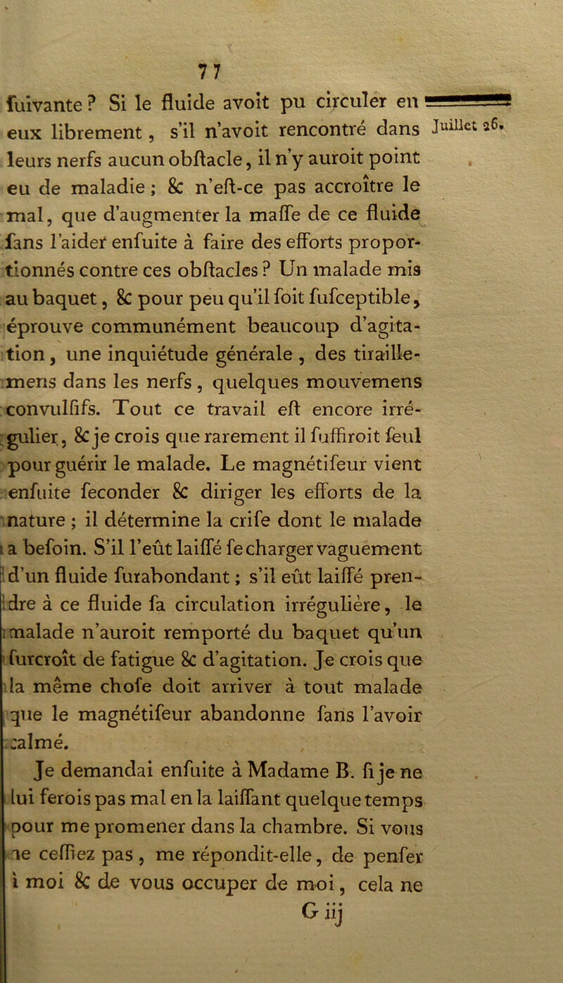 fuivante ? Si le fluide avoit pu circuler en eux librement, s’il n’avoit rencontré dans leurs nerfs aucun obftacle, il n’y auroit point eu de maladie ; 8c n’eft-ce pas accroître le mal, que d’augmenter la malle de ce fluide fans l’aider enfuite à faire des efforts propor- tionnés contre ces obftacles P Un malade mis au baquet, 8c pour peu qu’il foit fufceptible, éprouve communément beaucoup d’agita- tion , une inquiétude générale , des tirai 11e- mens dans les nerfs, quelques mouvemens convulfifs. Tout ce travail eft encore irré- gulier, 8c je crois que rarement il fuffiroit feul pour guérir le malade. Le magnétifeur vient enfuite féconder & diriger les efforts de la nature ; il détermine la crife dont le malade i a befoin. S’il l’eût laiffé fe charger vaguement d’un fluide furabondant ; s’il eût laiffé pren- dre à ce fluide fa circulation irrégulière, le ; malade n’auroit remporté du baquet qu’un furcroît de fatigue 8c d’agitation. Je crois que la même chofe doit arriver à tout malade que le magnétifeur abandonne fans l’avoir calmé. Je demandai enfuite à Madame B. fl je ne lui ferois pas mal en la laiffant quelque temps pour me promener dans la chambre. Si vous Juillet 26. \ le cefliez pas, me répondit-elle, de penfer i moi 8c de vous occuper de moi, cela ne Giij