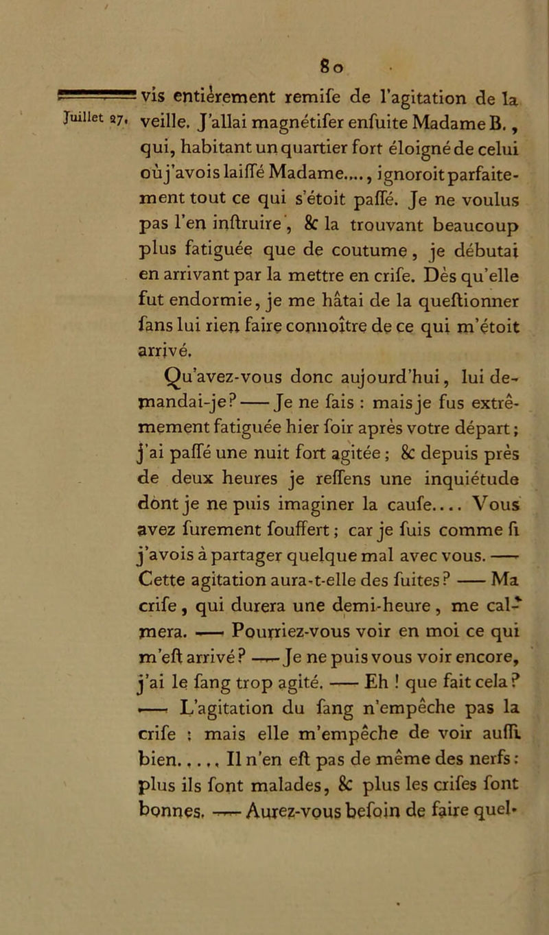 ' ~ ■ J- vis entièrement remife de l’agitation de la Juillet 87, veille. J’allai magnétifer enfuite Madame B., qui, habitant un quartier fort éloigné de celui oùj’avois laiiïe Madame...., ignoroitparfaite- ment tout ce qui s’étoit paffé. Je ne voulus pas l’en inftruire, 8c la trouvant beaucoup plus fatiguée que de coutume, je débutai en arrivant par la mettre en crife. Dès qu’elle fut endormie, je me hâtai de la queftionner fans lui rien faire connoître de ce qui m’étoit arrivé. Qu’avez-vous donc aujourd’hui, lui de- mandai-je P Je ne fais : mais je fus extrê- mement fatiguée hier foir après votre départ ; j’ai paffé une nuit fort agitée ; & depuis près de deux heures je reffens une inquiétude dont je ne puis imaginer la caufe.... Vous avez furement fouffert ; car je fuis comme fi j’avois à partager quelque mal avec vous. Cette agitation aura-t-elle des fuites? Ma crife , qui durera une demi-heure , me cal- mera. Pourriez-vous voir en moi ce qui m’eft arrivé? ——Je ne puis vous voir encore, j’ai le fang trop agité. Eh ! que fait cela ? .— L’agitation du fang n’empêche pas la crife : mais elle m’empêche de voir aufli bien.,... Il n’en efl pas de même des nerfs : plus ils font malades, & plus les crifes font bonnes. — Aurez-vous befoin de faire quel-